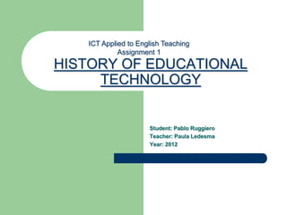 ICT Applied to English Teaching
            Assignment 1
HISTORY OF EDUCATIONAL
     TECHNOLOGY


                     Student: Pablo Ruggiero
                     Teacher: Paula Ledesma
                     Year: 2012
 