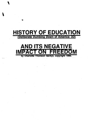 1
HISTORY OF EDUCATION
(Deliberate Dumbino Down of America : 3D)
AND ITS NEGATIVE
IMPACT ON FREEDOM
by Charlotte Thomson Iserbyt, copyright 1995 .
 