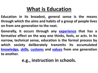 What is Education
Education in its broadest, general sense is the means
through which the aims and habits of a group of people lives
on from one generation to the next.
Generally, it occurs through any experience that has a
formative effect on the way one thinks, feels, or acts. In its
narrow, technical sense, education is the formal process by
which society deliberately transmits its accumulated
knowledge, skills, customs and values from one generation
to another.
e.g., instruction in schools.
 