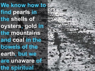 We know how to
find pearls in
the shells of
oysters, gold in
the mountains
and coal in the
bowels of the
earth, but we
are unaware of
the spiritual
 