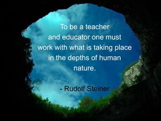 To be a teacher
   and educator one must
work with what is taking place
   in the depths of human
            nature.

       - Rudolf Steiner
 