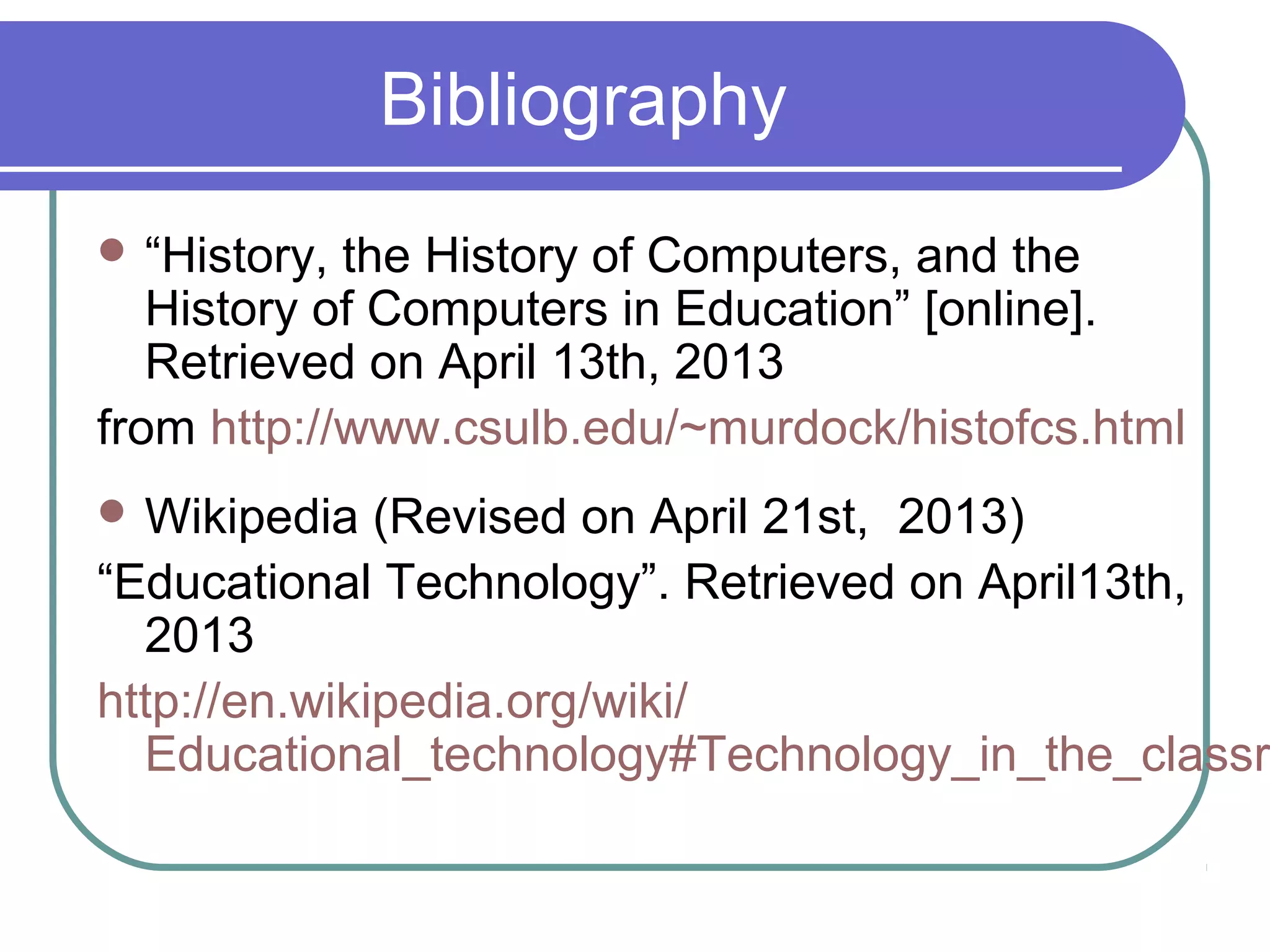 Bibliography
 “History, the History of Computers, and the
   History of Computers in Education” [online].
   Retrieved on April 13th, 2013
from http://www.csulb.edu/~murdock/histofcs.html
 Wikipedia   (Revised on April 21st, 2013)
“Educational Technology”. Retrieved on April13th,
  2013
http://en.wikipedia.org/wiki/
  Educational_technology#Technology_in_the_classr
 