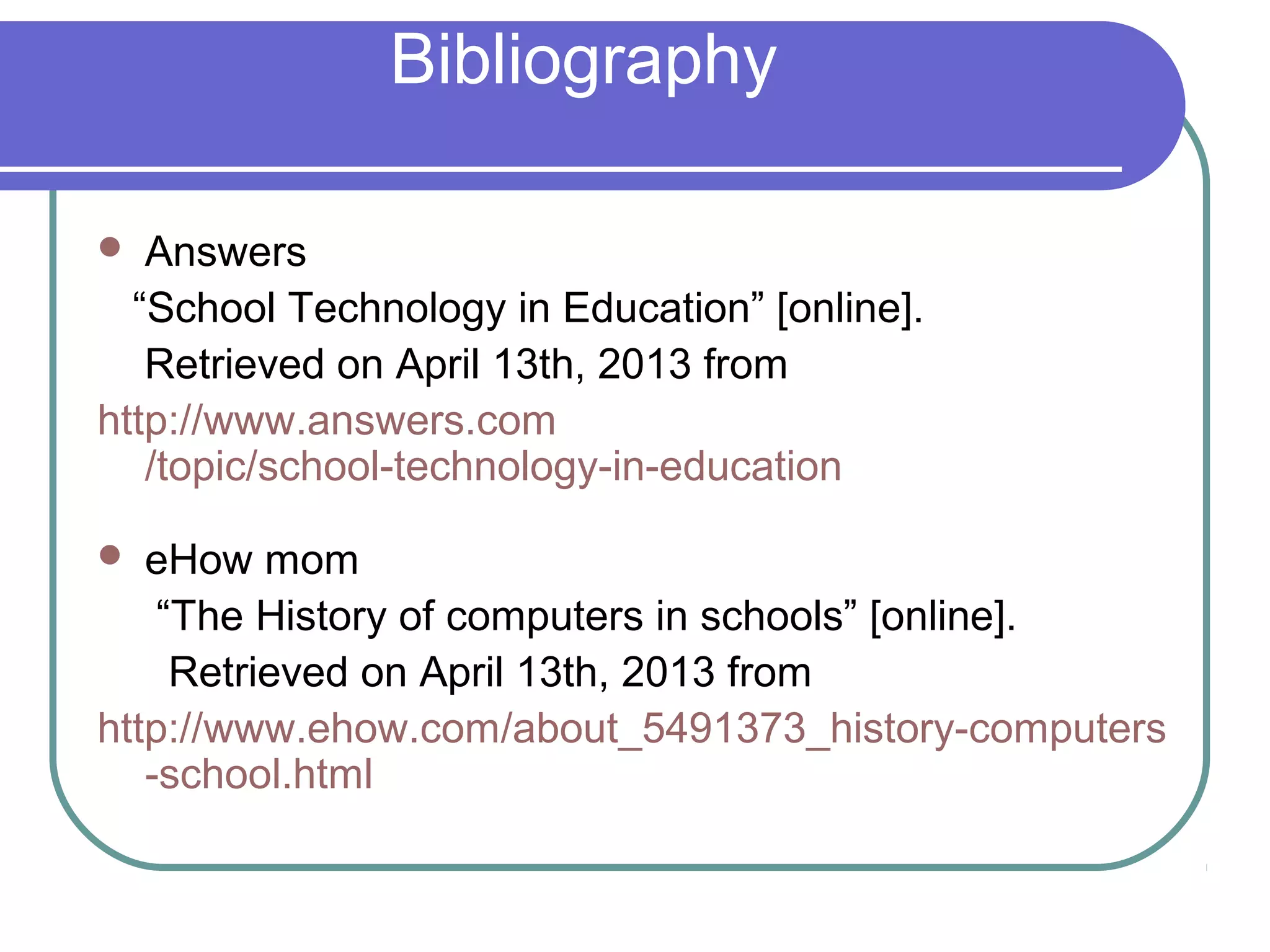 Bibliography

  Answers
  “School Technology in Education” [online].
   Retrieved on April 13th, 2013 from
http://www.answers.com
   /topic/school-technology-in-education

  eHow mom
    “The History of computers in schools” [online].
     Retrieved on April 13th, 2013 from
http://www.ehow.com/about_5491373_history-computers
   -school.html
 