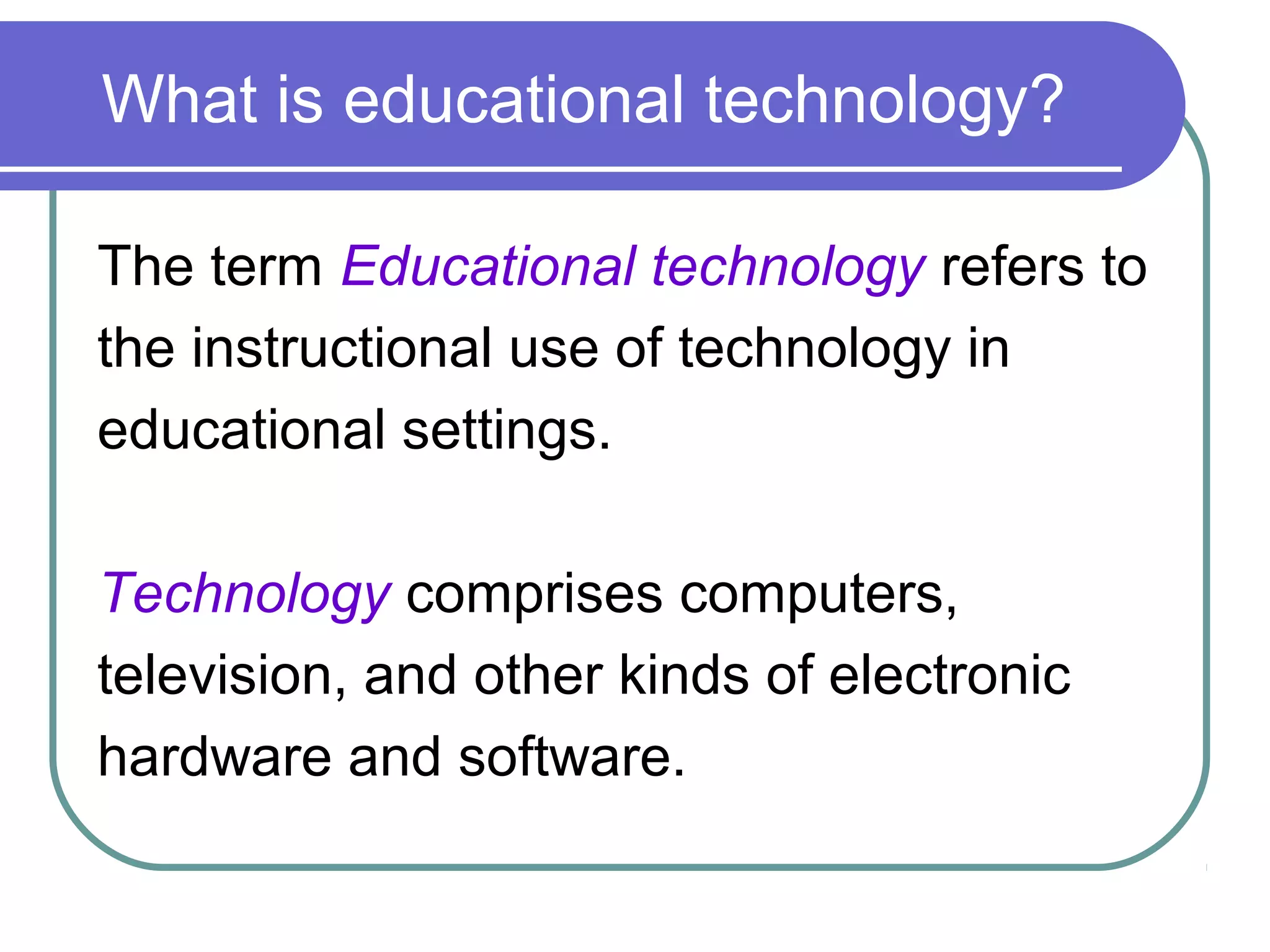 What is educational technology?

The term Educational technology refers to
the instructional use of technology in
educational settings.

Technology comprises computers,
television, and other kinds of electronic
hardware and software.
 