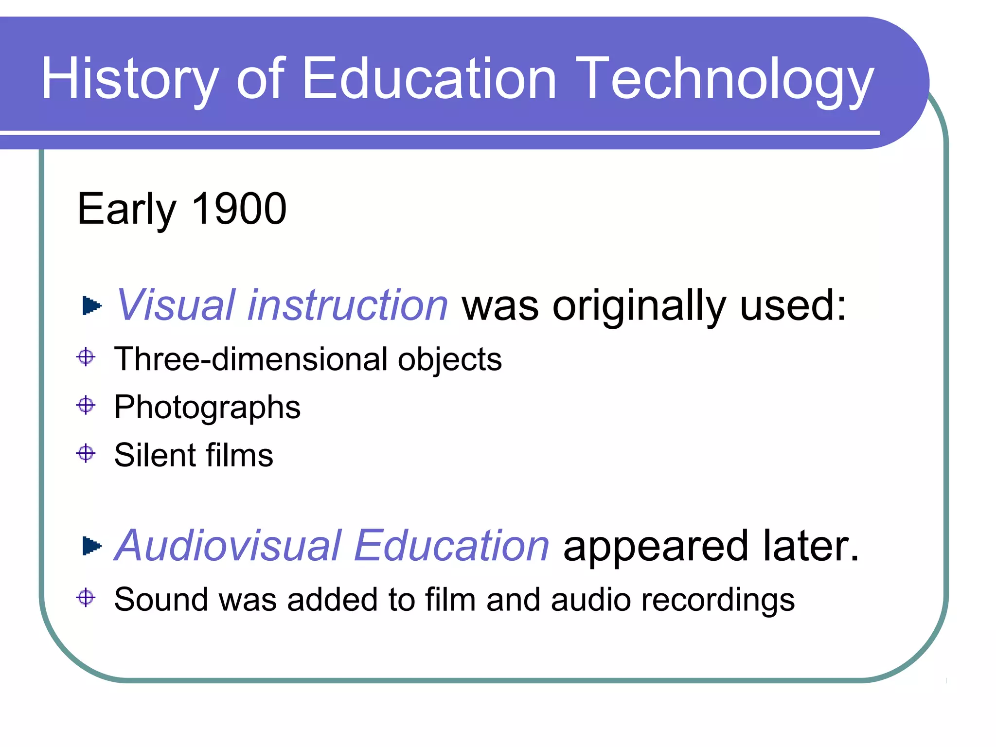 History of Education Technology

 Early 1900

  Visual instruction was originally used:
  Three-dimensional objects
  Photographs
  Silent films

  Audiovisual Education appeared later.
  Sound was added to film and audio recordings
 
