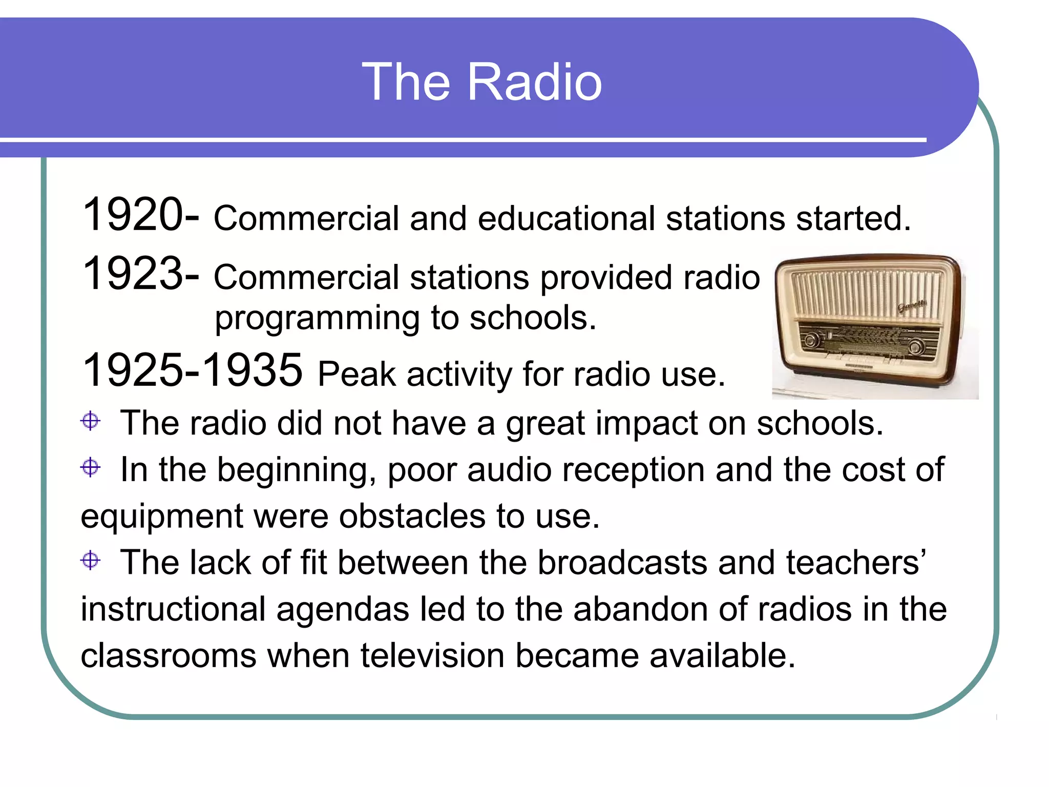 The Radio

1920- Commercial and educational stations started.
1923- Commercial stations provided radio
        programming to schools.
1925-1935 Peak activity for radio use.
   The radio did not have a great impact on schools.
   In the beginning, poor audio reception and the cost of
equipment were obstacles to use.
   The lack of fit between the broadcasts and teachers’
instructional agendas led to the abandon of radios in the
classrooms when television became available.
 