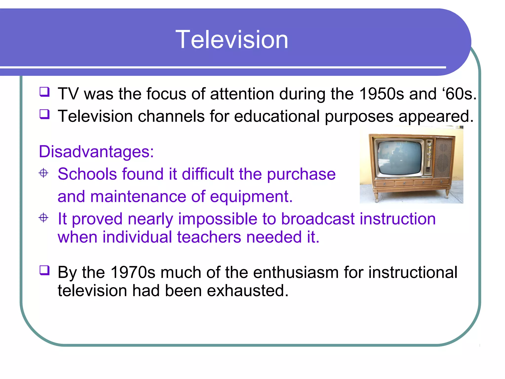Television
   TV was the focus of attention during the 1950s and ‘60s.
   Television channels for educational purposes appeared.

Disadvantages:
  Schools found it difficult the purchase
  and maintenance of equipment.
  It proved nearly impossible to broadcast instruction
  when individual teachers needed it.
   By the 1970s much of the enthusiasm for instructional
    television had been exhausted.
 