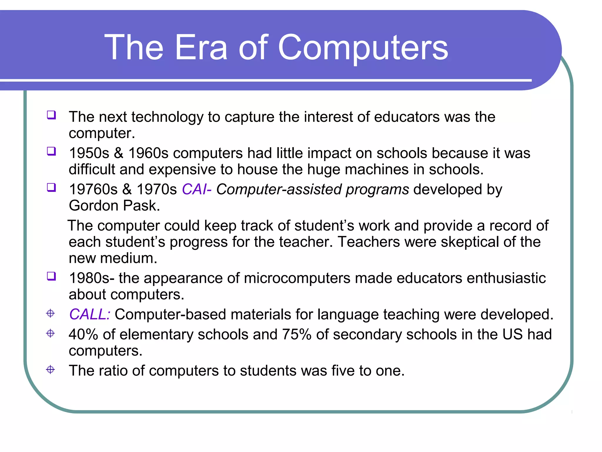 The Era of Computers
 The next technology to capture the interest of educators was the
  computer.
 1950s & 1960s computers had little impact on schools because it was
  difficult and expensive to house the huge machines in schools.
 19760s & 1970s CAI- Computer-assisted programs developed by
  Gordon Pask.
  The computer could keep track of student’s work and provide a record of
  each student’s progress for the teacher. Teachers were skeptical of the
  new medium.
 1980s- the appearance of microcomputers made educators enthusiastic
  about computers.
  CALL: Computer-based materials for language teaching were developed.
  40% of elementary schools and 75% of secondary schools in the US had
  computers.
  The ratio of computers to students was five to one.
 