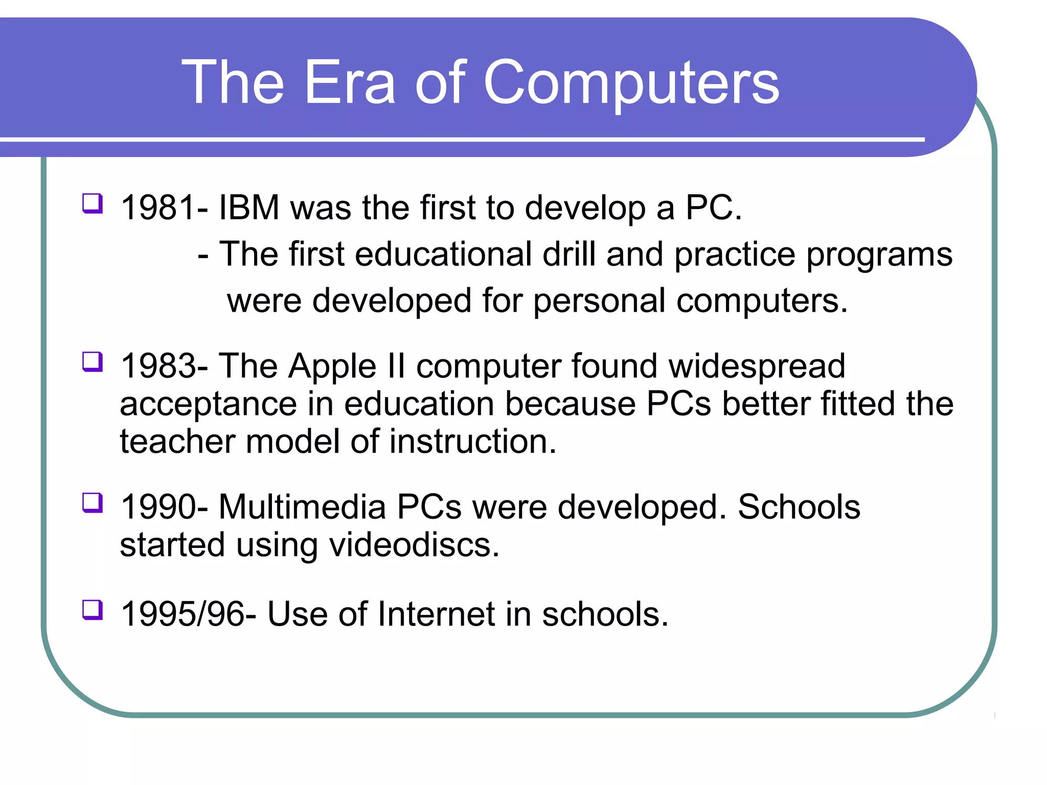 The Era of Computers
   1981- IBM was the first to develop a PC.
        - The first educational drill and practice programs
           were developed for personal computers.
   1983- The Apple II computer found widespread
    acceptance in education because PCs better fitted the
    teacher model of instruction.
   1990- Multimedia PCs were developed. Schools
    started using videodiscs.
   1995/96- Use of Internet in schools.
 