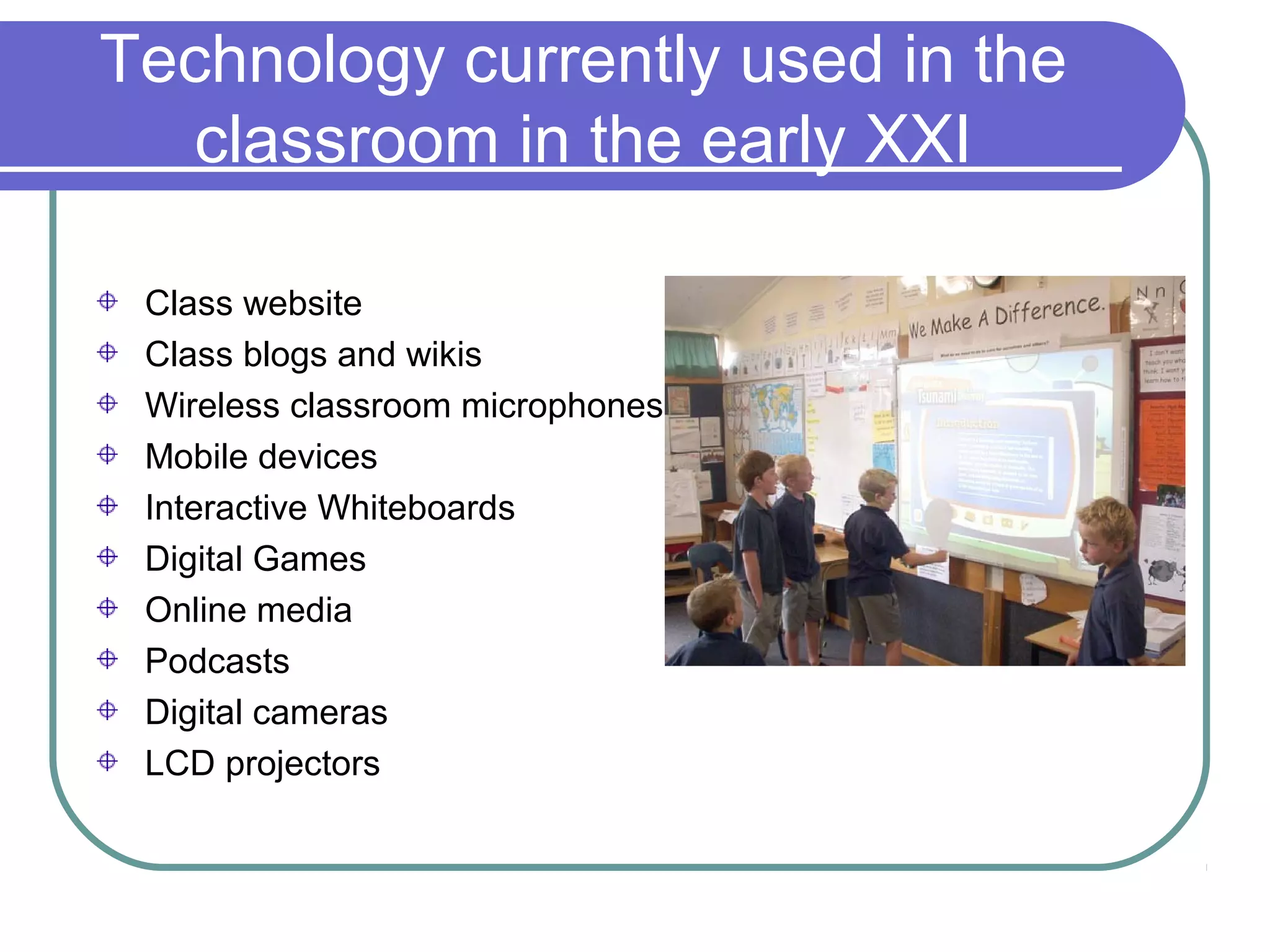 Technology currently used in the
   classroom in the early XXI

 Class website
 Class blogs and wikis
 Wireless classroom microphones
 Mobile devices
 Interactive Whiteboards
 Digital Games
 Online media
 Podcasts
 Digital cameras
 LCD projectors
 