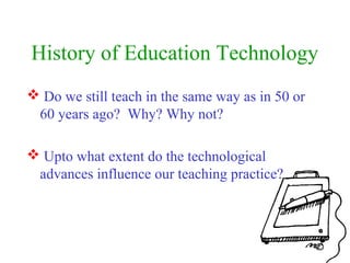 History of Education Technology
 Do we still teach in the same way as in 50 or
60 years ago? Why? Why not?
 Upto what extent do the technological
advances influence our teaching practice?
 