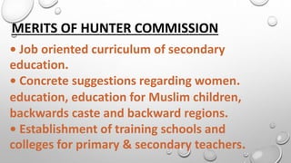 MERITS OF HUNTER COMMISSION
• Job oriented curriculum of secondary
education.
• Concrete suggestions regarding women.
education, education for Muslim children,
backwards caste and backward regions.
• Establishment of training schools and
colleges for primary & secondary teachers.
 