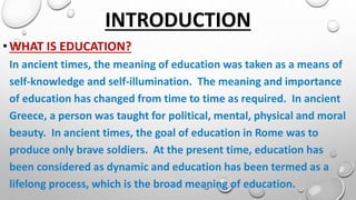 INTRODUCTION
•WHAT IS EDUCATION?
In ancient times, the meaning of education was taken as a means of
self-knowledge and self-illumination. The meaning and importance
of education has changed from time to time as required. In ancient
Greece, a person was taught for political, mental, physical and moral
beauty. In ancient times, the goal of education in Rome was to
produce only brave soldiers. At the present time, education has
been considered as dynamic and education has been termed as a
lifelong process, which is the broad meaning of education.
 