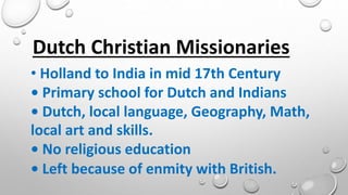 • Holland to India in mid 17th Century
• Primary school for Dutch and Indians
• Dutch, local language, Geography, Math,
local art and skills.
• No religious education
• Left because of enmity with British.
Dutch Christian Missionaries
 