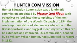 HUNTER COMMISSION
Hunter Education Commission was a landmark
commission appointed by Viceroy Lord Ripon with
objectives to look into the complaints of the non-
implementation of the Wood’s Dispatch of 1854; the
contemporary status of elementary education in the
British territories; and suggest means by which this can
be extended and improved. This commission, headed
by Sir William Wilson Hunter, had submitted its report
in 1882.
 