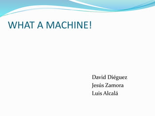 WHAT A MACHINE! 
David Diéguez 
Jesús Zamora 
Luis Alcalá 
 