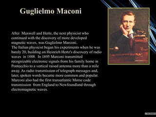 Guglielmo Maconi
After Maxwell and Hertz, the next physicist who
continued with the discovery of more developed
magnetic waves, was Guglielmo Marconi.
The Italian physicist began his experiments when he was
barely 20, building on Heinrich Hertz's discovery of radio
waves in 1888. In 1895 Marconi transmitted
recognizable electronic signals from his family home in
Pontecchio to a vertical raised antenna more than a mile
away. As radio transmission of telegraph messages and,
later, spoken words became more common and popular.
Marconi also had the first transatlantic Morse code
transmission from England to Newfoundland through
electromagnetic waves.

 