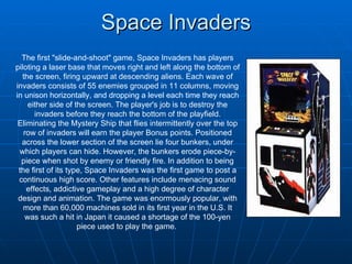 Space Invaders The first &quot;slide-and-shoot&quot; game, Space Invaders has players piloting a laser base that moves right and left along the bottom of the screen, firing upward at descending aliens. Each wave of invaders consists of 55 enemies grouped in 11 columns, moving in unison horizontally, and dropping a level each time they reach either side of the screen. The player's job is to destroy the invaders before they reach the bottom of the playfield. Eliminating the Mystery Ship that flies intermittently over the top row of invaders will earn the player Bonus points. Positioned across the lower section of the screen lie four bunkers, under which players can hide. However, the bunkers erode piece-by-piece when shot by enemy or friendly fire. In addition to being the first of its type, Space Invaders was the first game to post a continuous high score. Other features include menacing sound effects, addictive gameplay and a high degree of character design and animation. The game was enormously popular, with more than 60,000 machines sold in its first year in the U.S. It was such a hit in Japan it caused a shortage of the 100-yen piece used to play the game.  