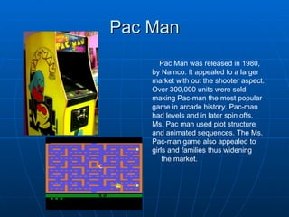 Pac Man Pac Man was released in 1980, by Namco. It appealed to a larger market with out the shooter aspect. Over 300,000 units were sold making Pac-man the most popular game in arcade history. Pac-man had levels and in  later spin offs.  Ms. Pac man used plot structure and animated sequences. The Ms. Pac-man game also appealed to girls and families thus widening the market. 