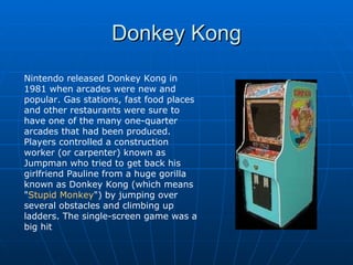 Donkey Kong Nintendo released Donkey Kong in 1981 when arcades were new and popular. Gas stations, fast food places and other restaurants were sure to have one of the many one-quarter arcades that had been produced. Players controlled a construction worker (or carpenter) known as Jumpman who tried to get back his girlfriend Pauline from a huge gorilla known as Donkey Kong (which means &quot; Stupid Monkey &quot;) by jumping over several obstacles and climbing up ladders. The single-screen game was a big hit  