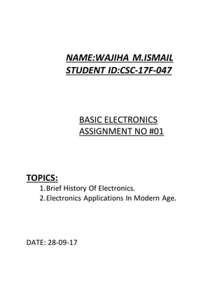 NAME:WAJIHA M.ISMAIL
STUDENT ID:CSC-17F-047
BASIC ELECTRONICS
ASSIGNMENT NO #01
TOPICS:
1.Brief History Of Electronics.
2.Electronics Applications In Modern Age.
DATE: 28-09-17
 