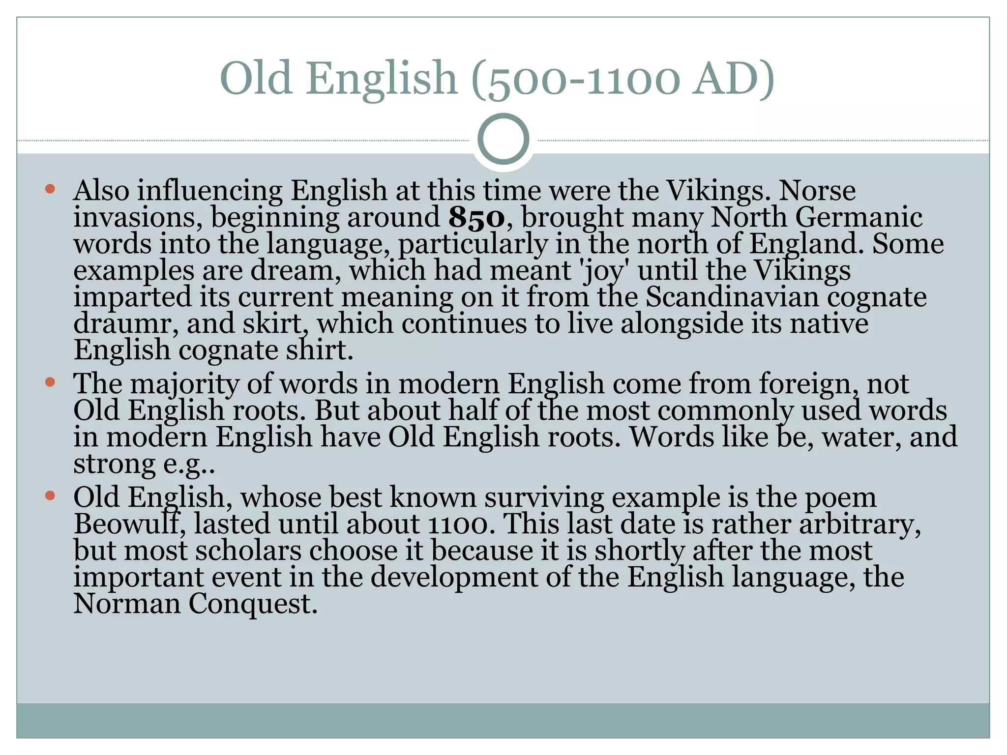 Old English (500-1100 AD)  Also influencing English at this time were the Vikings. Norse invasions, beginning around  850 , brought many North Germanic words into the language, particularly in the north of England. Some examples are dream, which had meant 'joy' until the Vikings imparted its current meaning on it from the Scandinavian cognate draumr, and skirt, which continues to live alongside its native English cognate shirt.  The majority of words in modern English come from foreign, not Old English roots. But about half of the most commonly used words in modern English have Old English roots. Words like be, water, and strong e.g..  Old English, whose best known surviving example is the poem Beowulf, lasted until about 1100. This last date is rather arbitrary, but most scholars choose it because it is shortly after the most important event in the development of the English language, the Norman Conquest.  
