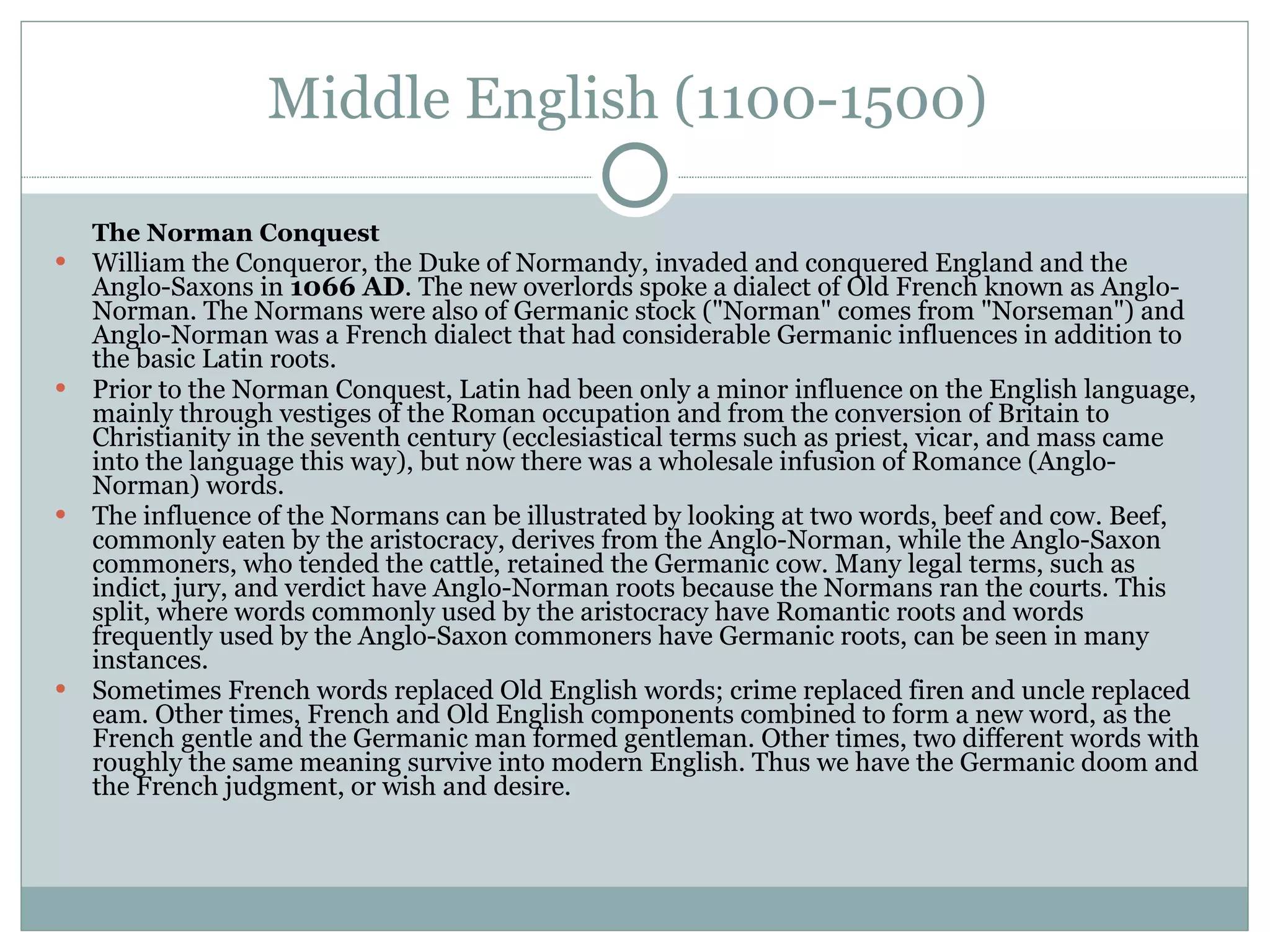 Middle English (1100-1500)  The Norman Conquest  William the Conqueror, the Duke of Normandy, invaded and conquered England and the Anglo-Saxons in  1066 AD . The new overlords spoke a dialect of Old French known as Anglo-Norman. The Normans were also of Germanic stock ("Norman" comes from "Norseman") and Anglo-Norman was a French dialect that had considerable Germanic influences in addition to the basic Latin roots.  Prior to the Norman Conquest, Latin had been only a minor influence on the English language, mainly through vestiges of the Roman occupation and from the conversion of Britain to Christianity in the seventh century (ecclesiastical terms such as priest, vicar, and mass came into the language this way), but now there was a wholesale infusion of Romance (Anglo-Norman) words.  The influence of the Normans can be illustrated by looking at two words, beef and cow. Beef, commonly eaten by the aristocracy, derives from the Anglo-Norman, while the Anglo-Saxon commoners, who tended the cattle, retained the Germanic cow. Many legal terms, such as indict, jury, and verdict have Anglo-Norman roots because the Normans ran the courts. This split, where words commonly used by the aristocracy have Romantic roots and words frequently used by the Anglo-Saxon commoners have Germanic roots, can be seen in many instances.  Sometimes French words replaced Old English words; crime replaced firen and uncle replaced eam. Other times, French and Old English components combined to form a new word, as the French gentle and the Germanic man formed gentleman. Other times, two different words with roughly the same meaning survive into modern English. Thus we have the Germanic doom and the French judgment, or wish and desire.  