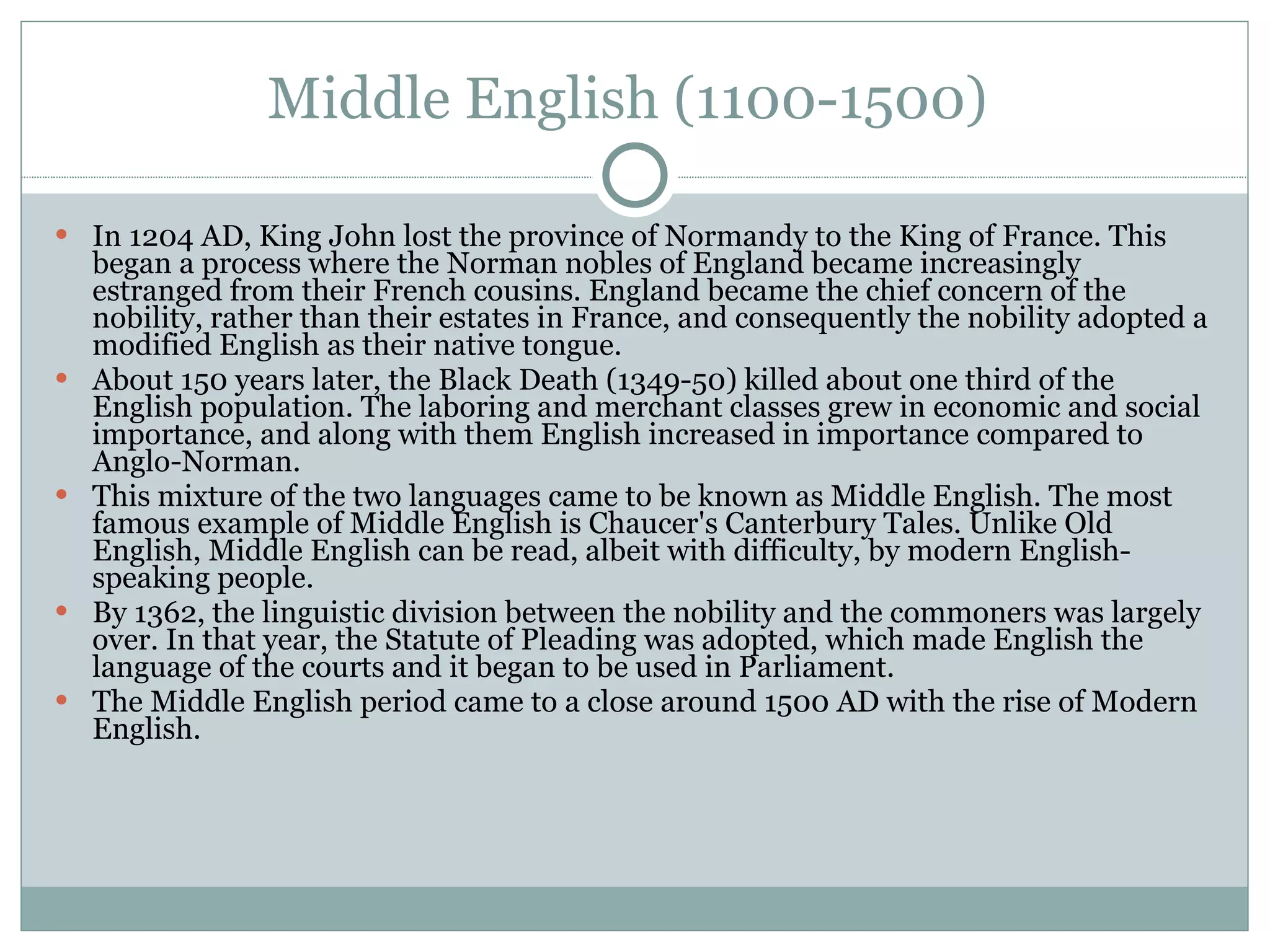Middle English (1100-1500)  In 1204 AD, King John lost the province of Normandy to the King of France. This began a process where the Norman nobles of England became increasingly estranged from their French cousins. England became the chief concern of the nobility, rather than their estates in France, and consequently the nobility adopted a modified English as their native tongue.  About 150 years later, the Black Death (1349-50) killed about one third of the English population. The laboring and merchant classes grew in economic and social importance, and along with them English increased in importance compared to Anglo-Norman.  This mixture of the two languages came to be known as Middle English. The most famous example of Middle English is Chaucer's Canterbury Tales. Unlike Old English, Middle English can be read, albeit with difficulty, by modern English-speaking people.  By 1362, the linguistic division between the nobility and the commoners was largely over. In that year, the Statute of Pleading was adopted, which made English the language of the courts and it began to be used in Parliament.  The Middle English period came to a close around 1500 AD with the rise of Modern English.  