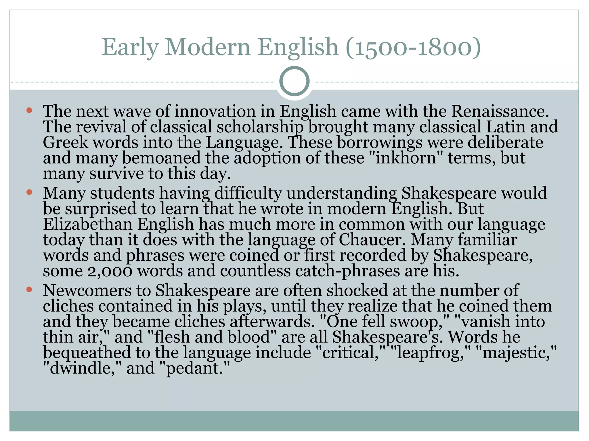 Early Modern English (1500-1800)  The next wave of innovation in English came with the Renaissance. The revival of classical scholarship brought many classical Latin and Greek words into the Language. These borrowings were deliberate and many bemoaned the adoption of these "inkhorn" terms, but many survive to this day.  Many students having difficulty understanding Shakespeare would be surprised to learn that he wrote in modern English. But Elizabethan English has much more in common with our language today than it does with the language of Chaucer. Many familiar words and phrases were coined or first recorded by Shakespeare, some 2,000 words and countless catch-phrases are his.  Newcomers to Shakespeare are often shocked at the number of cliches contained in his plays, until they realize that he coined them and they became cliches afterwards. "One fell swoop," "vanish into thin air," and "flesh and blood" are all Shakespeare's. Words he bequeathed to the language include "critical," "leapfrog," "majestic," "dwindle," and "pedant."  