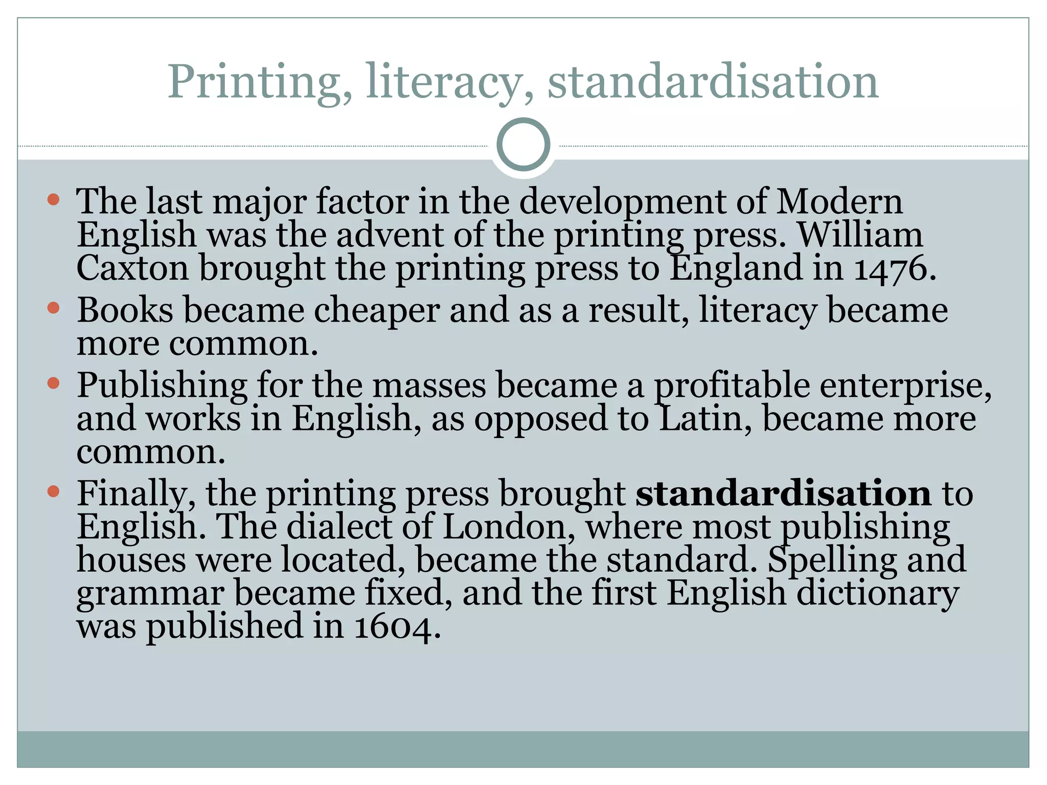 Printing, literacy, standardisation The last major factor in the development of Modern English was the advent of the printing press. William Caxton brought the printing press to England in 1476. Books became cheaper and as a result, literacy became more common.  Publishing for the masses became a profitable enterprise, and works in English, as opposed to Latin, became more common.  Finally, the printing press brought  standardisation  to English. The dialect of London, where most publishing houses were located, became the standard. Spelling and grammar became fixed, and the first English dictionary was published in 1604.  