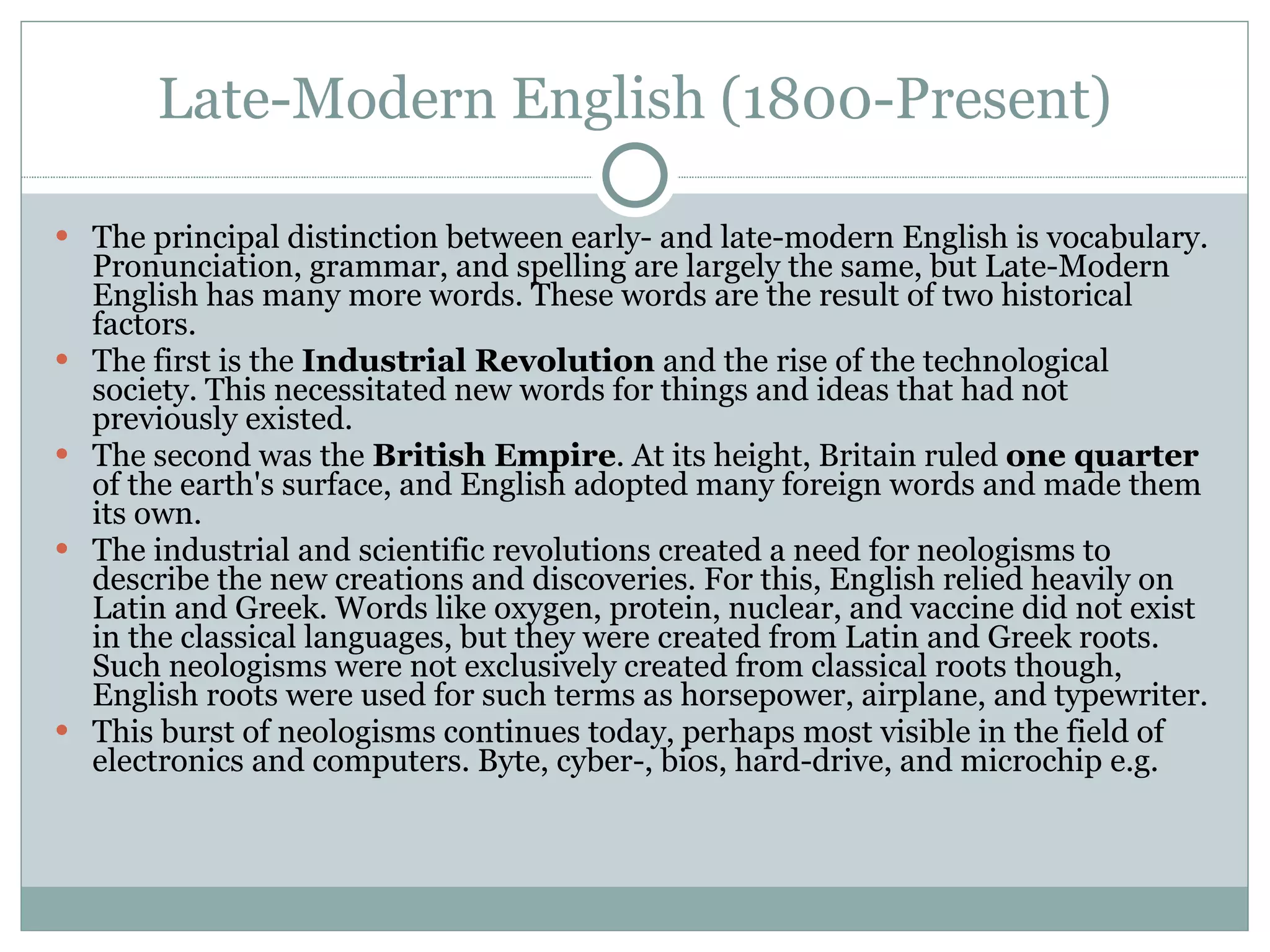 Late-Modern English (1800-Present) The principal distinction between early- and late-modern English is vocabulary. Pronunciation, grammar, and spelling are largely the same, but Late-Modern English has many more words. These words are the result of two historical factors. The first is the  Industrial Revolution  and the rise of the technological society. This necessitated new words for things and ideas that had not previously existed.  The second was the  British Empire . At its height, Britain ruled  one quarter  of the earth's surface, and English adopted many foreign words and made them its own.  The industrial and scientific revolutions created a need for neologisms to describe the new creations and discoveries. For this, English relied heavily on Latin and Greek. Words like oxygen, protein, nuclear, and vaccine did not exist in the classical languages, but they were created from Latin and Greek roots. Such neologisms were not exclusively created from classical roots though, English roots were used for such terms as horsepower, airplane, and typewriter.  This burst of neologisms continues today, perhaps most visible in the field of electronics and computers. Byte, cyber-, bios, hard-drive, and microchip e.g. 