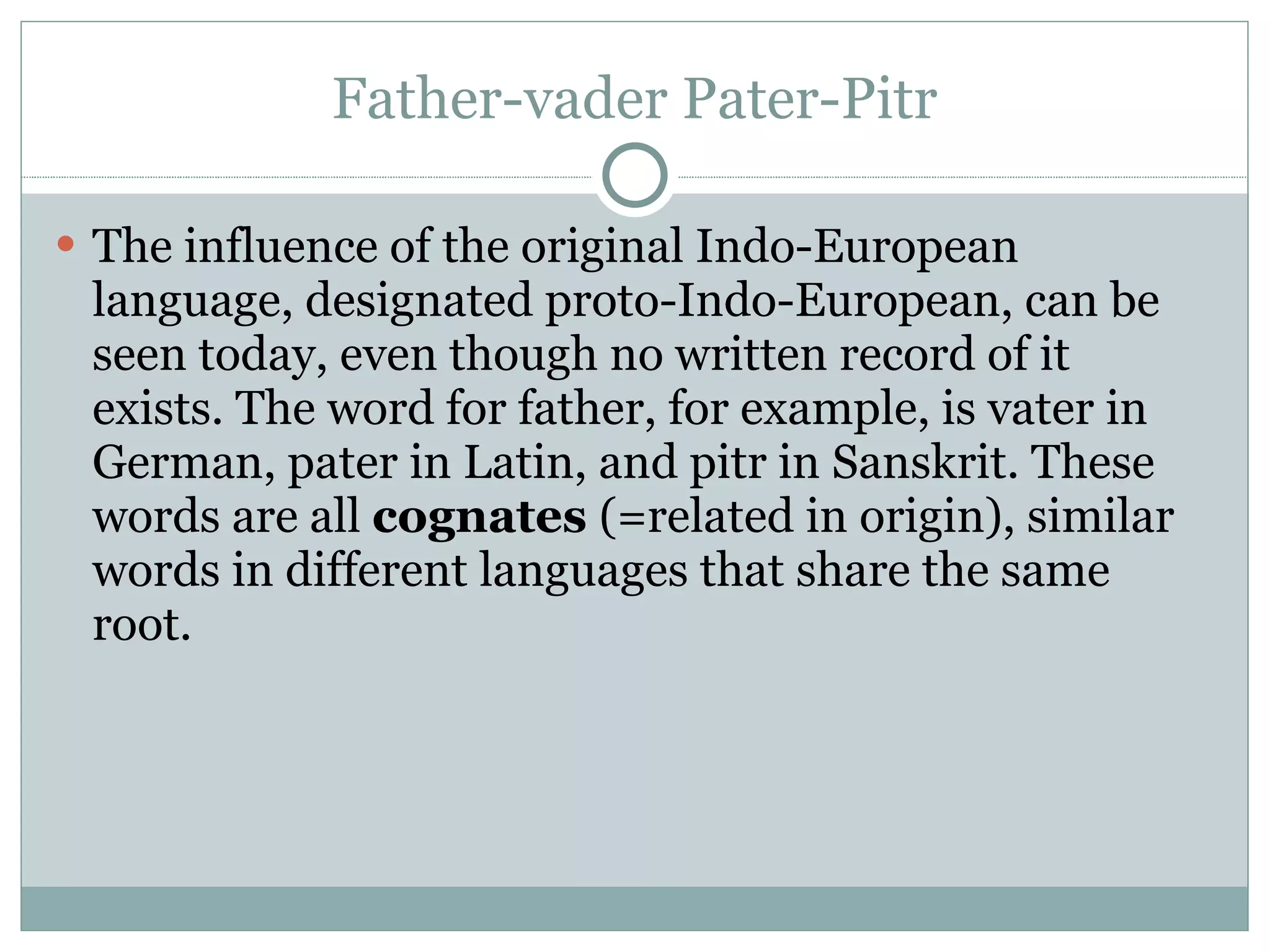 Father-vader Pater-Pitr The influence of the original Indo-European language, designated proto-Indo-European, can be seen today, even though no written record of it exists. The word for father, for example, is vater in German, pater in Latin, and pitr in Sanskrit. These words are all  cognates  (=related in origin), similar words in different languages that share the same root.  