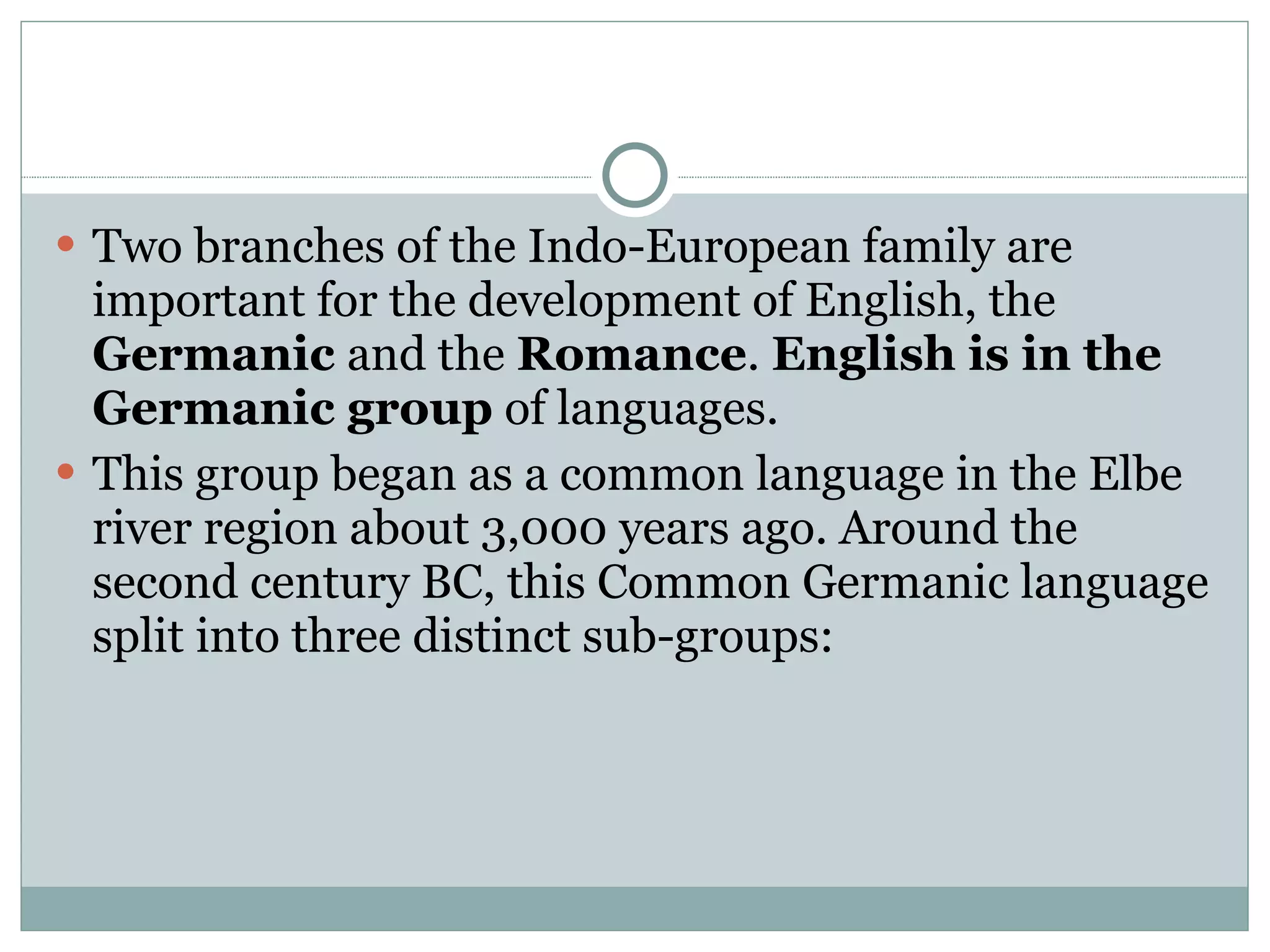 Two branches of the Indo-European family are  important for the development of English, the  Germanic  and the  Romance .  English is in the Germanic group  of languages. This group began as a common language in the Elbe river region about 3,000 years ago. Around the second century BC, this Common Germanic language split into three distinct sub-groups:  