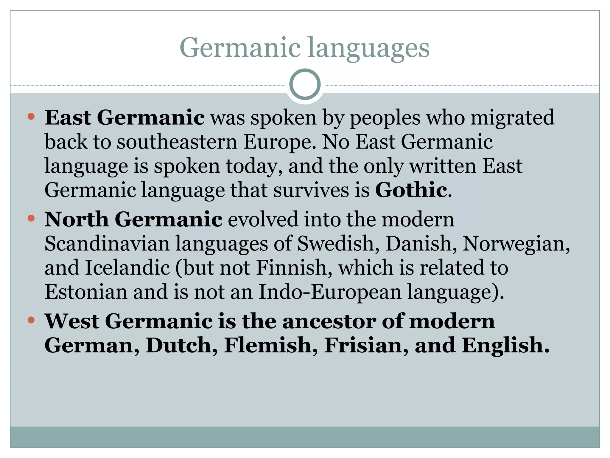 Germanic languages East Germanic  was spoken by peoples who migrated back to southeastern Europe. No East Germanic language is spoken today, and the only written East Germanic language that survives is  Gothic .  North Germanic  evolved into the modern Scandinavian languages of Swedish, Danish, Norwegian, and Icelandic (but not Finnish, which is related to Estonian and is not an Indo-European language).  West Germanic is the ancestor of modern German, Dutch, Flemish, Frisian, and English.  