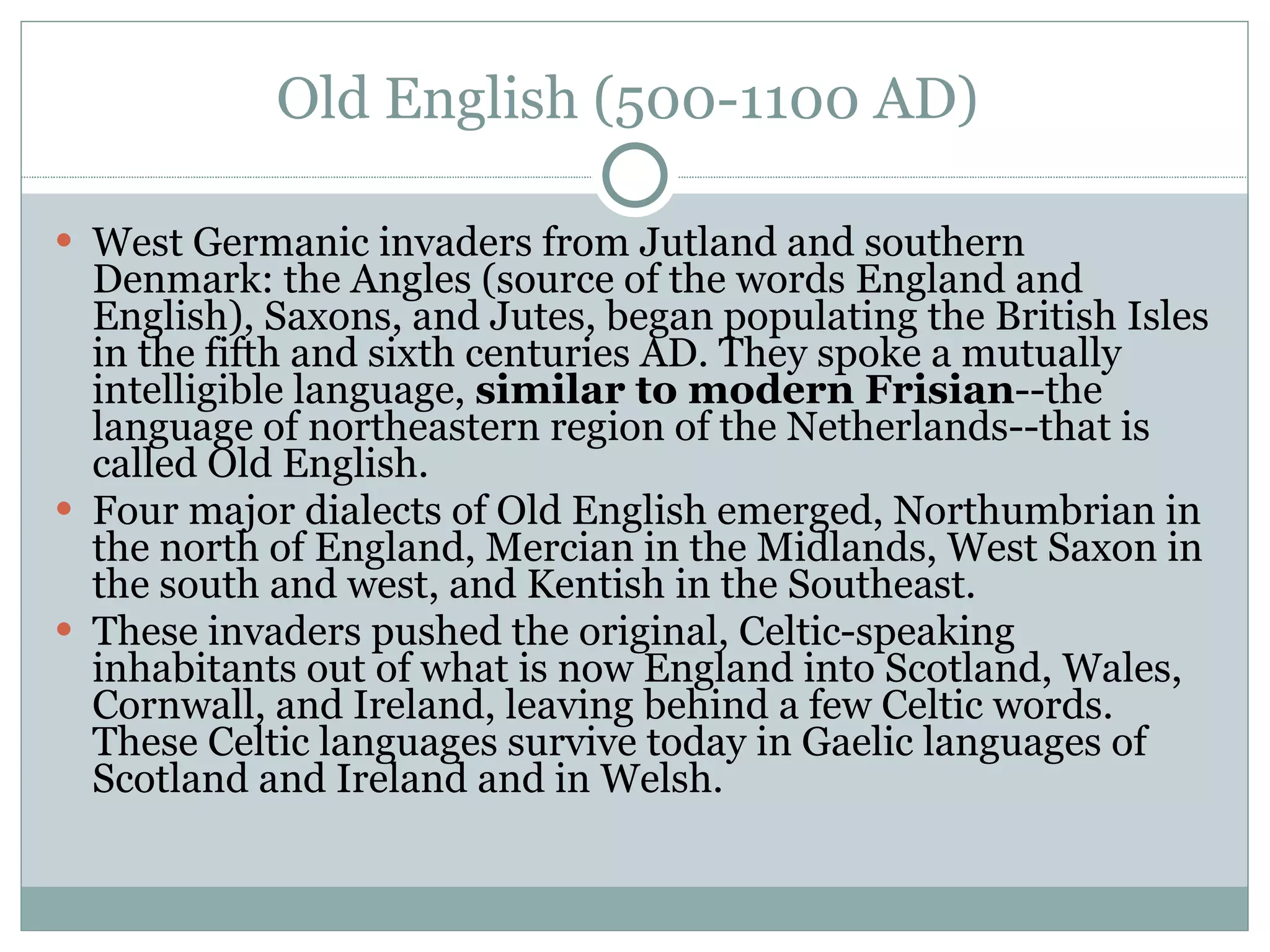Old English (500-1100 AD)  West Germanic invaders from Jutland and southern Denmark: the Angles (source of the words England and English), Saxons, and Jutes, began populating the British Isles in the fifth and sixth centuries AD. They spoke a mutually intelligible language,  similar to modern Frisian --the language of northeastern region of the Netherlands--that is called Old English.  Four major dialects of Old English emerged, Northumbrian in the north of England, Mercian in the Midlands, West Saxon in the south and west, and Kentish in the Southeast.  These invaders pushed the original, Celtic-speaking inhabitants out of what is now England into Scotland, Wales, Cornwall, and Ireland, leaving behind a few Celtic words. These Celtic languages survive today in Gaelic languages of Scotland and Ireland and in Welsh.  