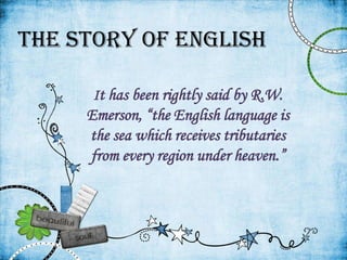 The Story Of English

      It has been rightly said by R.W.
     Emerson, “the English language is
     the sea which receives tributaries
     from every region under heaven.”
 