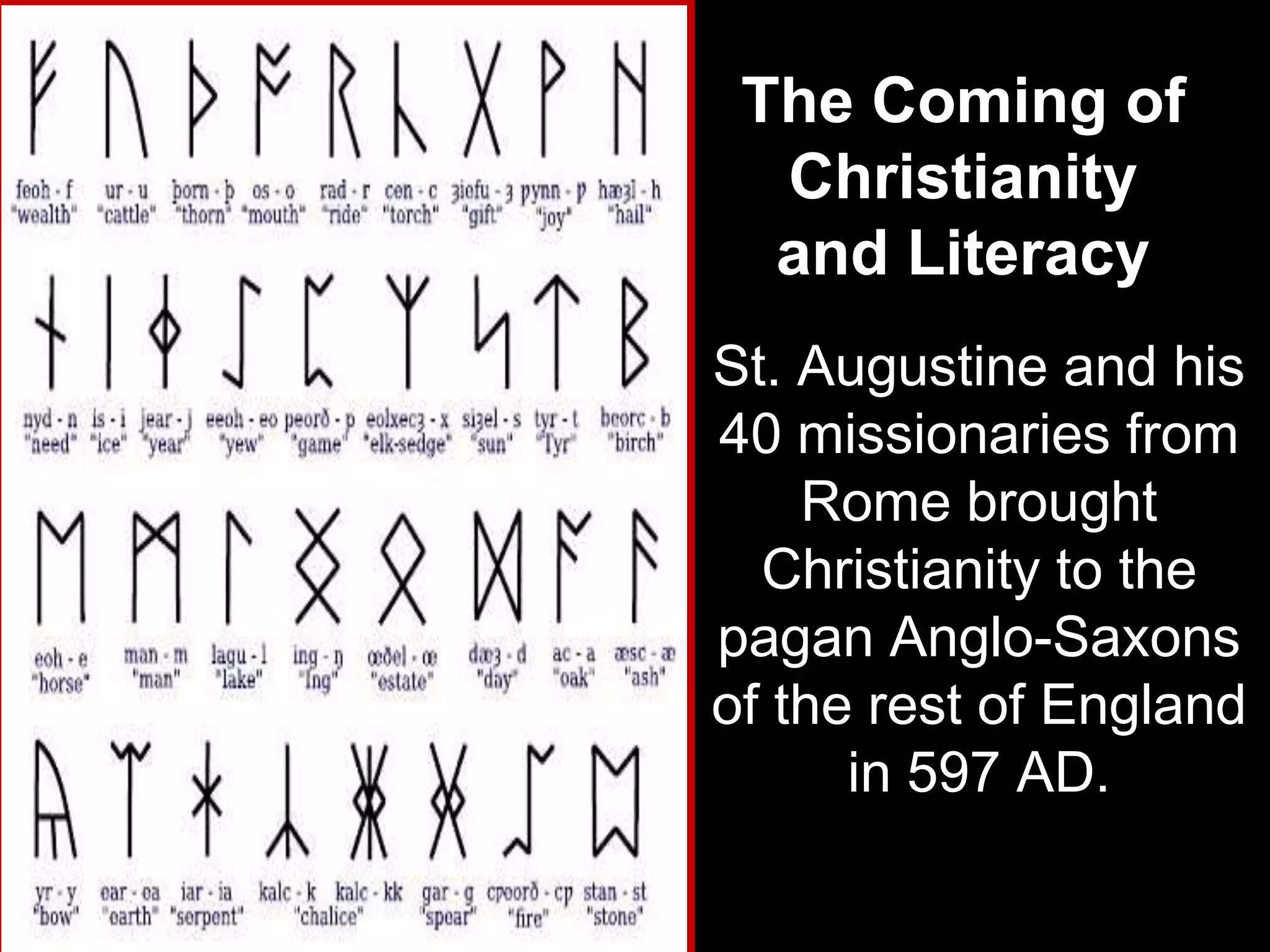The Coming of
  Christianity
  and Literacy
St. Augustine and his
40 missionaries from
    Rome brought
  Christianity to the
pagan Anglo-Saxons
of the rest of England
      in 597 AD.
 