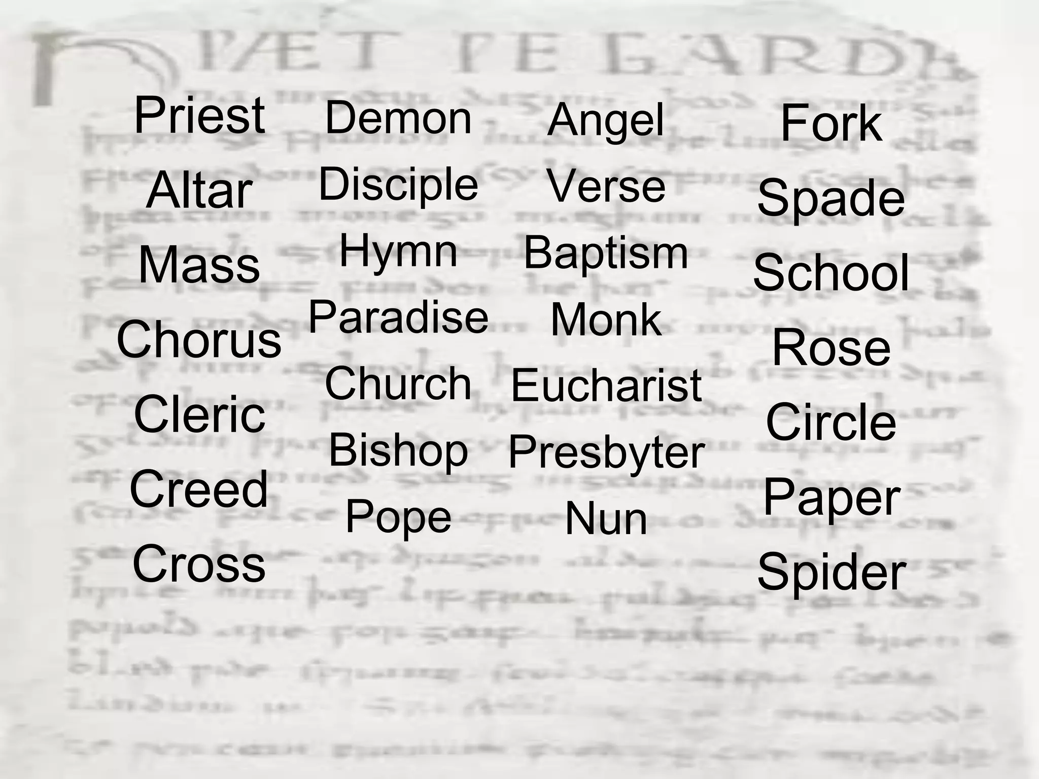 Priest    Demon    Angel      Fork
 Altar   Disciple Verse      Spade
 Mass     Hymn Baptism
                             School
         Paradise Monk
Chorus                        Rose
          Church Eucharist
Cleric                       Circle
          Bishop Presbyter
Creed      Pope              Paper
                    Nun
Cross                        Spider
 
