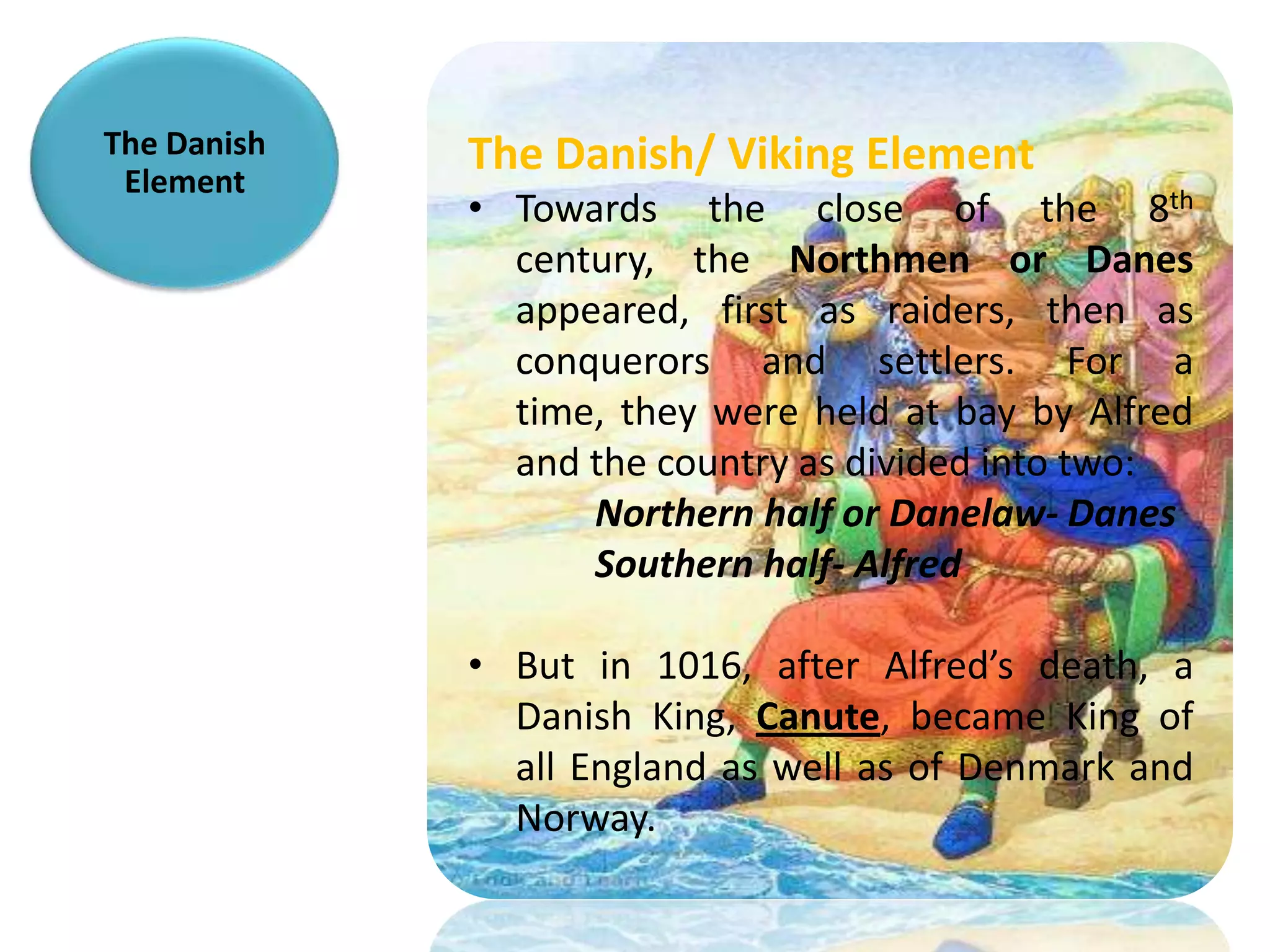 The Danish   The Danish/ Viking Element
 Element
             • Towards the close of the 8th
               century, the Northmen or Danes
               appeared, first as raiders, then as
               conquerors and settlers. For a
               time, they were held at bay by Alfred
               and the country as divided into two:
                   Northern half or Danelaw- Danes
                   Southern half- Alfred

             • But in 1016, after Alfred’s death, a
               Danish King, Canute, became King of
               all England as well as of Denmark and
               Norway.
 