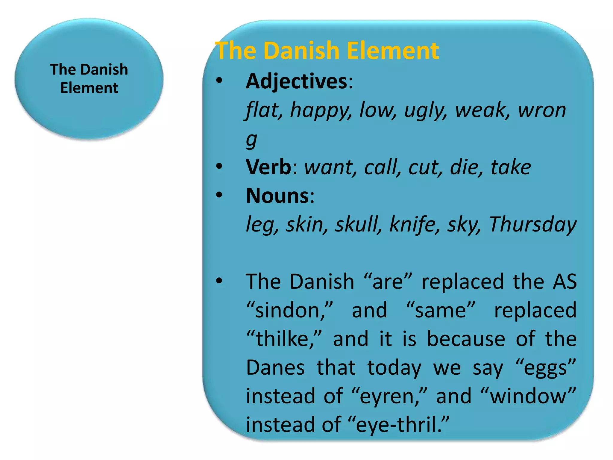 The Danish Element
The Danish
 Element     • Adjectives:
               flat, happy, low, ugly, weak, wron
               g
             • Verb: want, call, cut, die, take
             • Nouns:
               leg, skin, skull, knife, sky, Thursday

             • The Danish “are” replaced the AS
               “sindon,” and “same” replaced
               “thilke,” and it is because of the
               Danes that today we say “eggs”
               instead of “eyren,” and “window”
               instead of “eye-thril.”
 