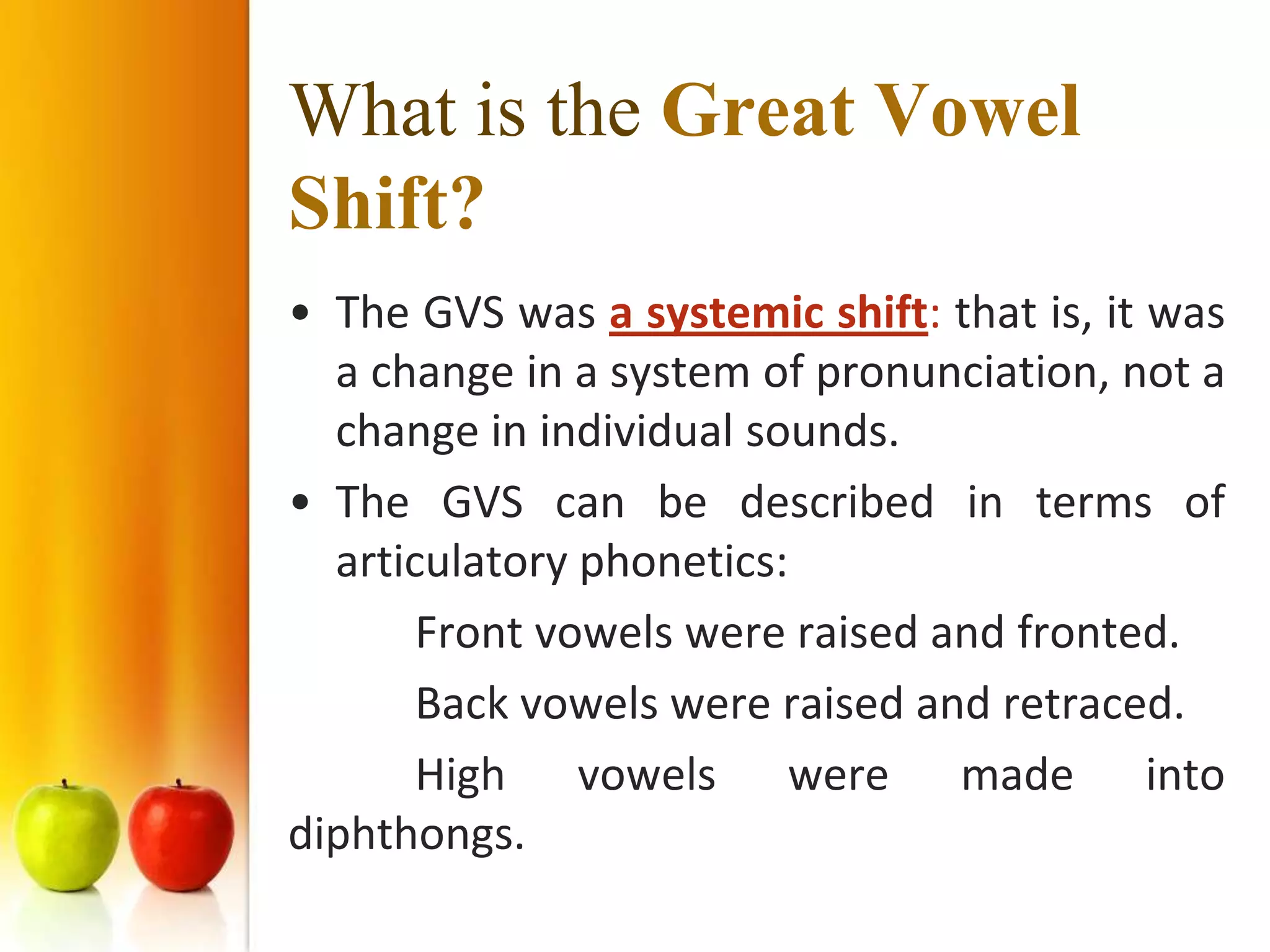 What is the Great Vowel
Shift?
• The GVS was a systemic shift: that is, it was
  a change in a system of pronunciation, not a
  change in individual sounds.
• The GVS can be described in terms of
  articulatory phonetics:
       Front vowels were raised and fronted.
       Back vowels were raised and retraced.
       High vowels were made into
diphthongs.
 