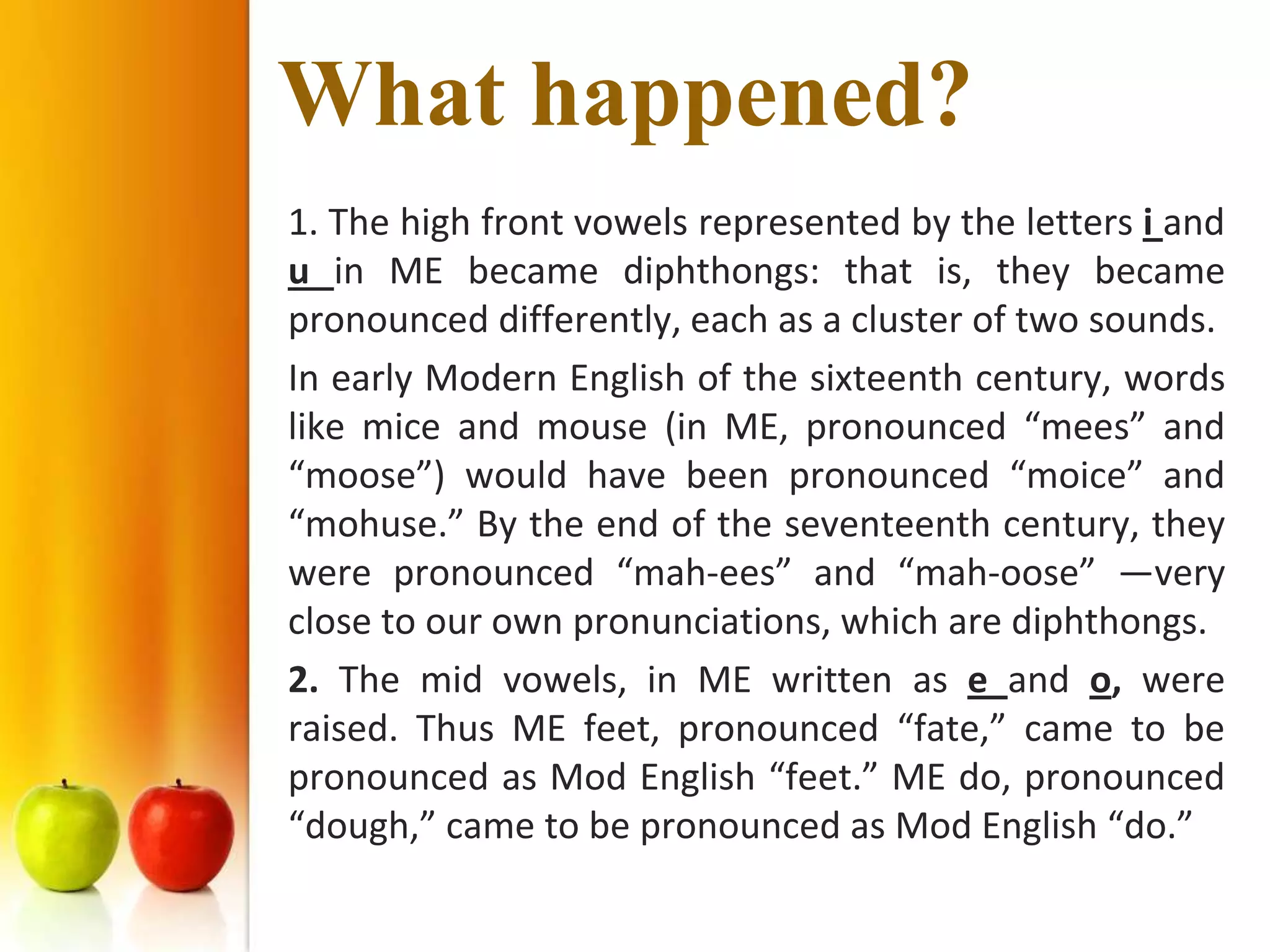 What happened?
1. The high front vowels represented by the letters i and
u in ME became diphthongs: that is, they became
pronounced differently, each as a cluster of two sounds.
In early Modern English of the sixteenth century, words
like mice and mouse (in ME, pronounced “mees” and
“moose”) would have been pronounced “moice” and
“mohuse.” By the end of the seventeenth century, they
were pronounced “mah-ees” and “mah-oose” —very
close to our own pronunciations, which are diphthongs.
2. The mid vowels, in ME written as e and o, were
raised. Thus ME feet, pronounced “fate,” came to be
pronounced as Mod English “feet.” ME do, pronounced
“dough,” came to be pronounced as Mod English “do.”
 
