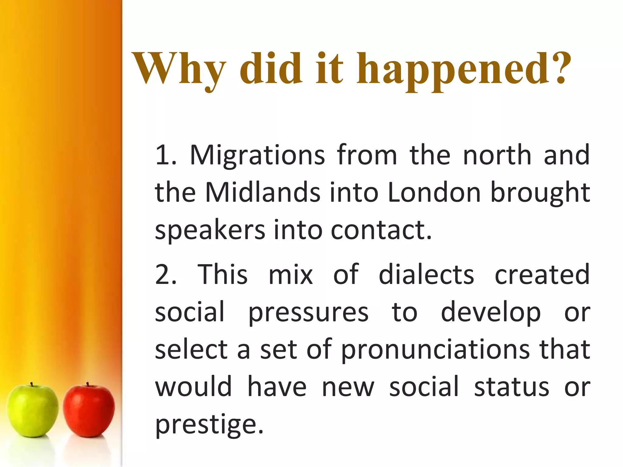Why did it happened?
 1. Migrations from the north and
 the Midlands into London brought
 speakers into contact.
 2. This mix of dialects created
 social pressures to develop or
 select a set of pronunciations that
 would have new social status or
 prestige.
 