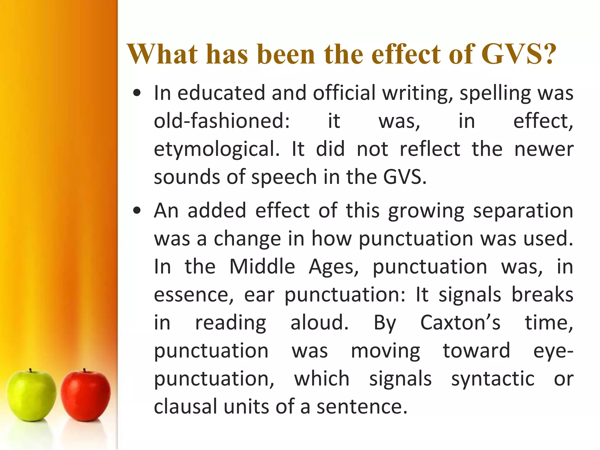 What has been the effect of GVS?
• In educated and official writing, spelling was
  old-fashioned:      it   was,     in    effect,
  etymological. It did not reflect the newer
  sounds of speech in the GVS.
• An added effect of this growing separation
  was a change in how punctuation was used.
  In the Middle Ages, punctuation was, in
  essence, ear punctuation: It signals breaks
  in reading aloud. By Caxton’s time,
  punctuation was moving toward eye-
  punctuation, which signals syntactic or
  clausal units of a sentence.
 