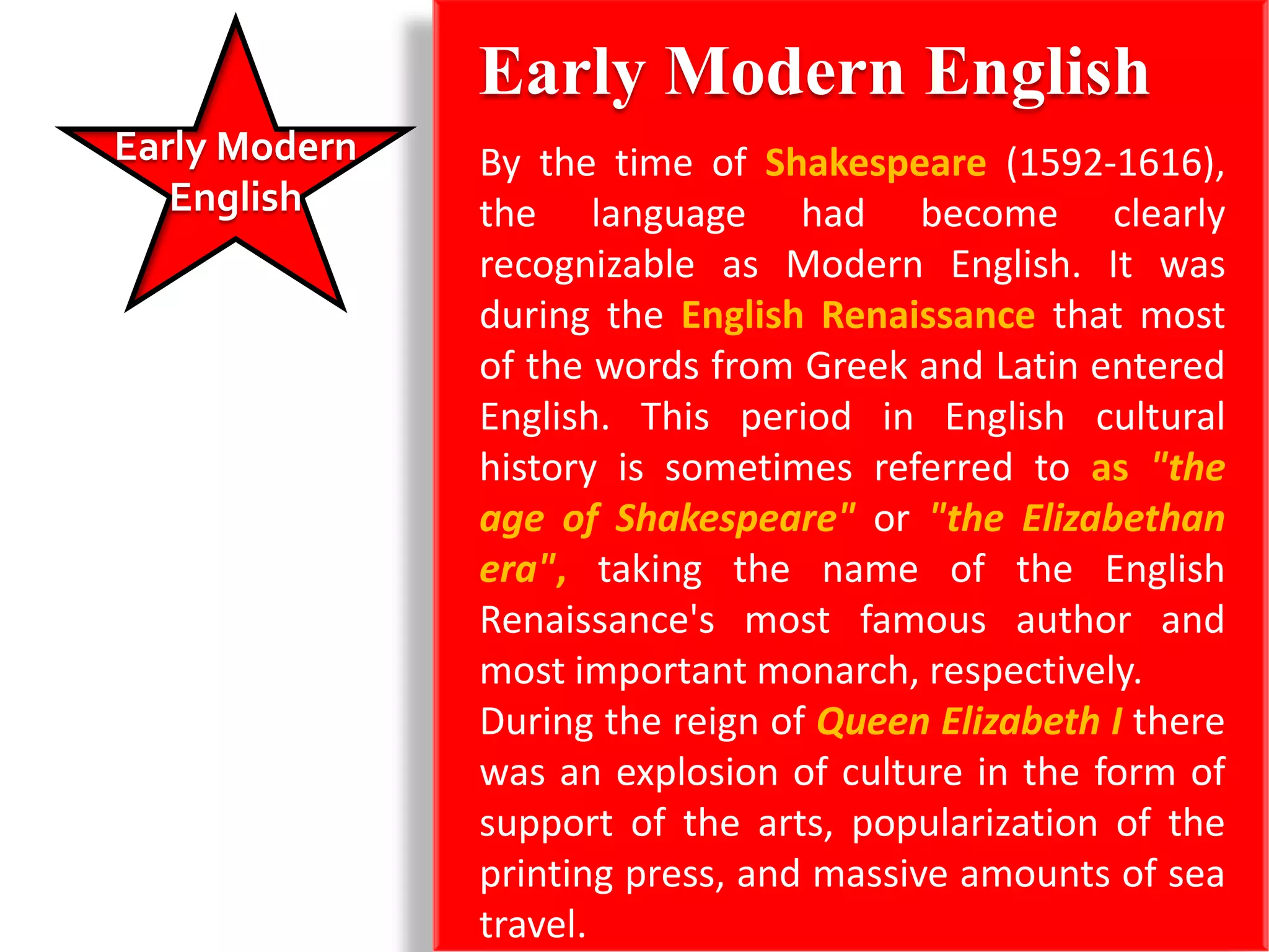 Early Modern English
Early Modern   By the time of Shakespeare (1592-1616),
   English     the language had become clearly
               recognizable as Modern English. It was
               during the English Renaissance that most
               of the words from Greek and Latin entered
               English. This period in English cultural
               history is sometimes referred to as "the
               age of Shakespeare" or "the Elizabethan
               era", taking the name of the English
               Renaissance's most famous author and
               most important monarch, respectively.
               During the reign of Queen Elizabeth I there
               was an explosion of culture in the form of
               support of the arts, popularization of the
               printing press, and massive amounts of sea
               travel.
 