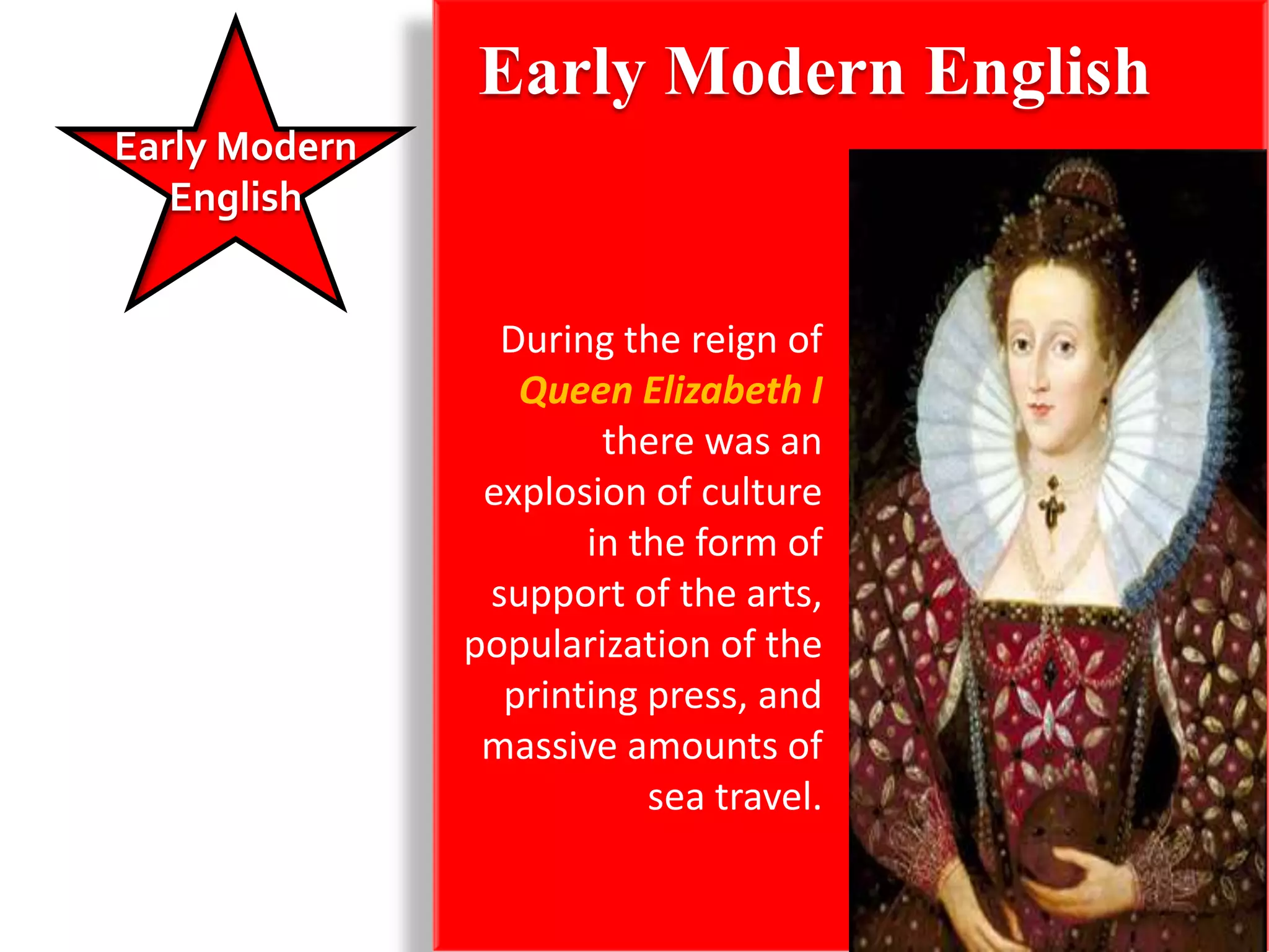 Early Modern English
Early Modern
   English


                 During the reign of
                  Queen Elizabeth I
                       there was an
                explosion of culture
                      in the form of
                support of the arts,
               popularization of the
                 printing press, and
                massive amounts of
                          sea travel.
 