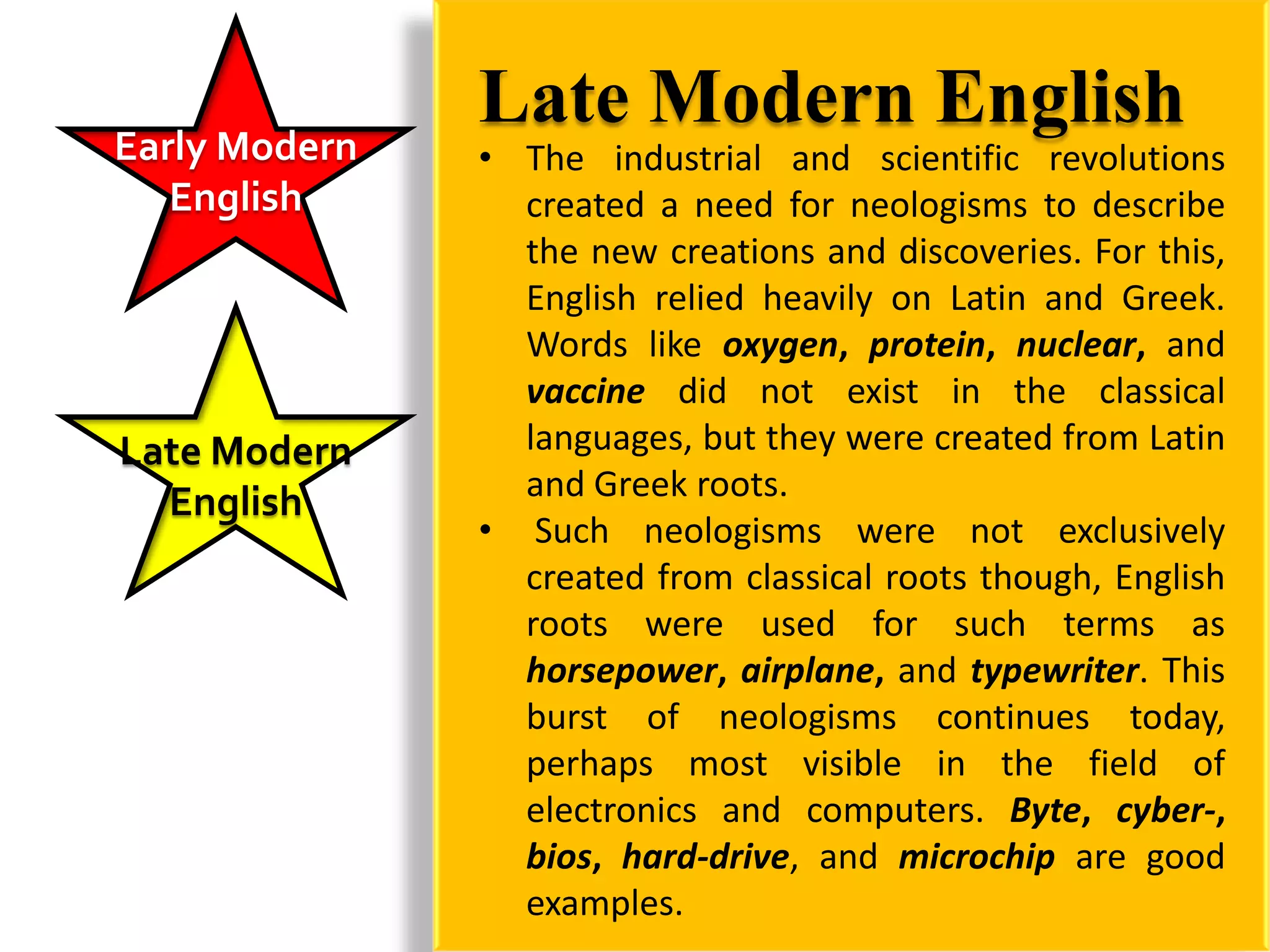 Early Modern
               Late Modern English
               • The industrial and scientific revolutions
   English       created a need for neologisms to describe
                 the new creations and discoveries. For this,
                 English relied heavily on Latin and Greek.
                 Words like oxygen, protein, nuclear, and
                 vaccine did not exist in the classical
Late Modern      languages, but they were created from Latin
  English        and Greek roots.
               • Such neologisms were not exclusively
                 created from classical roots though, English
                 roots were used for such terms as
                 horsepower, airplane, and typewriter. This
                 burst of neologisms continues today,
                 perhaps most visible in the field of
                 electronics and computers. Byte, cyber-,
                 bios, hard-drive, and microchip are good
                 examples.
 