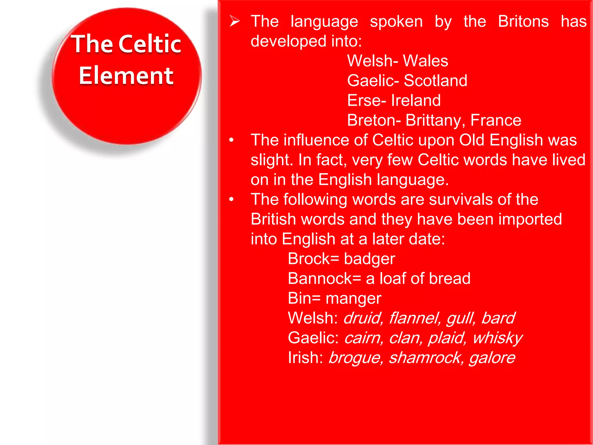  The language spoken by the Britons has
The Celtic     developed into:
                               Welsh- Wales
 Element                       Gaelic- Scotland
                               Erse- Ireland
                               Breton- Brittany, France
             • The influence of Celtic upon Old English was
               slight. In fact, very few Celtic words have lived
               on in the English language.
             • The following words are survivals of the
               British words and they have been imported
               into English at a later date:
                     Brock= badger
                     Bannock= a loaf of bread
                     Bin= manger
                     Welsh: druid, flannel, gull, bard
                     Gaelic: cairn, clan, plaid, whisky
                     Irish: brogue, shamrock, galore
 