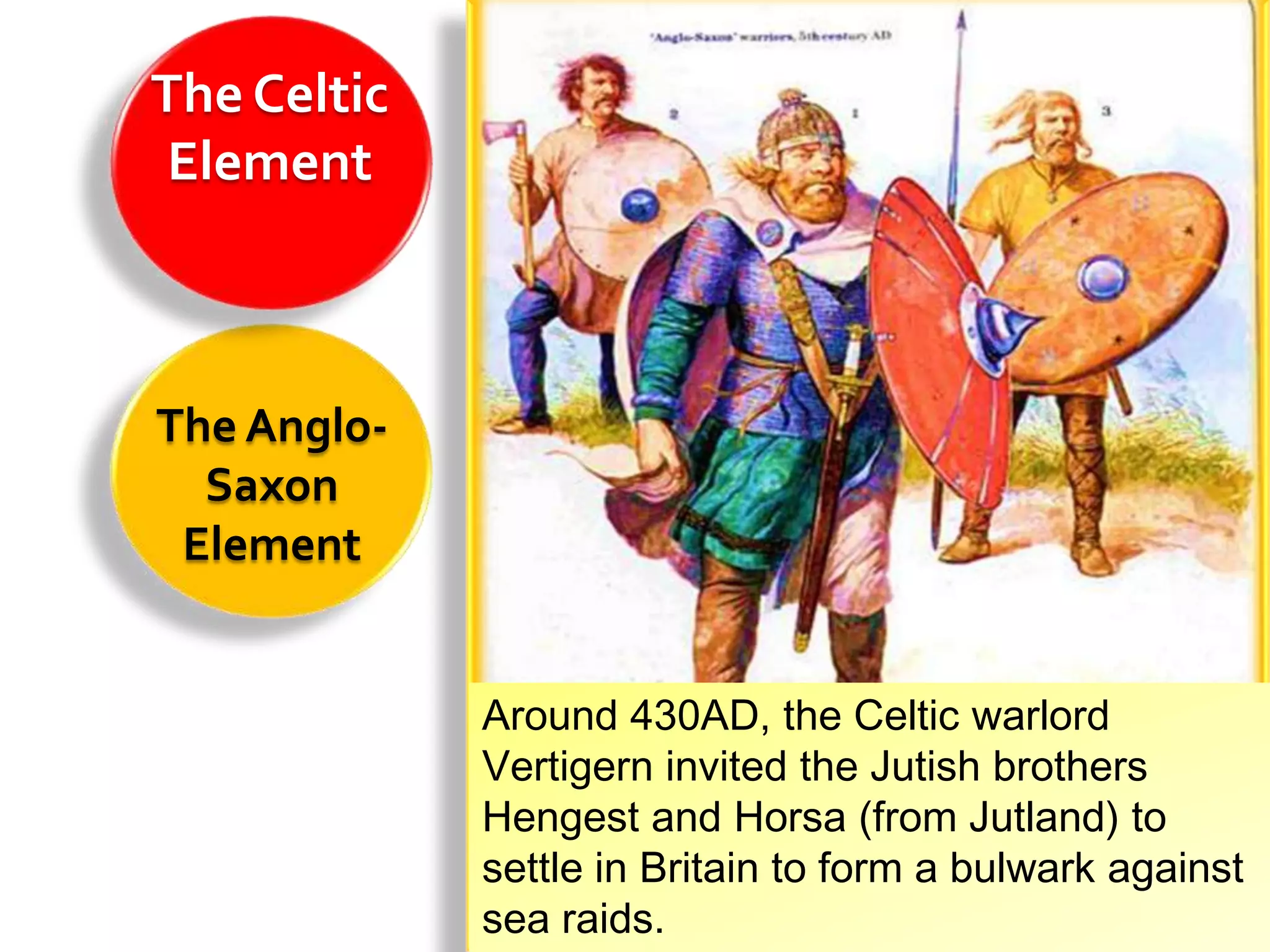 The Celtic
 Element



The Anglo-
  Saxon
 Element


             Around 430AD, the Celtic warlord
             Vertigern invited the Jutish brothers
             Hengest and Horsa (from Jutland) to
             settle in Britain to form a bulwark against
             sea raids.
 
