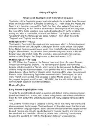 History of English
Origins and development of the English language
The history of the English language really started with the arrival of three Germanic
tribes who invaded Britain during the 5th century AD. These tribes, the Angles, the
Saxons and the Jutes, crossed the North Sea from what today is Denmark and
northern Germany. At that time the inhabitants of Britain spoke a Celtic language.
But most of the Celtic speakers were pushed west and north by the invaders -
mainly into what is now Wales, Scotland and Ireland. The Angles came from
"Englaland" and their language was called "Englisc" - from which the words
"England" and "English" are derived.
Old English (450-1100 AD)
The invading Germanic tribes spoke similar languages, which in Britain developed
into what we now call Old English. Old English did not sound or look like English
today. Native English speakers now would have great difficulty understanding Old
English. Nevertheless, about half of the most commonly used words in Modern
English have Old English roots. The words be, strong and water, for example,
derive from Old English. Old English was spoken until around 1100.
Middle English (1100-1500)
In 1066 William the Conqueror, the Duke of Normandy (part of modern France),
invaded and conquered England. The new conquerors (called the Normans)
brought with them a kind of French, which became the language of the Royal Court,
and the ruling and business classes. For a period there was a kind of linguistic
class division, where the lower classes spoke English and the upper classes spoke
French. In the 14th century English became dominant in Britain again, but with
many French words added. This language is called Middle English. It was the
language of the great poet Chaucer (1340-1400), but it would still be difficult for
native English speakers to understand today.
Modern English
Early Modern English (1500-1800)
Towards the end of Middle English, a sudden and distinct change in pronunciation
(the Great Vowel Shift) started, with vowels being pronounced shorter and shorter.
From the 16th century the British had contact with many peoples from around the
world.
This, and the Renaissance of Classical learning, meant that many new words and
phrases entered the language. The invention of printing also meant that there was
now a common language in print. Books became cheaper and more people learned
to read. Printing also brought standardization to English. Spelling and grammar
became fixed, and the dialect of London, where most publishing houses were,
became the standard. In 1604 the first English dictionary was published.
1
 